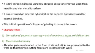 • It is low abrading process using low abrasive sticks for removing stock from
metallic and non metallic surface.
• It is rarely used on external cylindrical or flat surfaces but widely used for
internal grinding.
• This is final operation of all types of grinding to correct the errors.
• Characteristics :-
1) Correction of geometry accuracy – out of roundness, taper, axial distortion
2) Dimensional accuracy
• Abrasive grains are bonded in the form of sticks & sticks are presented to the
work so that their full cutting forces are in contact with work.
Prof. S.S.Petkar
 