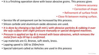 • It is a finishing operation done with loose abrasive grains. This process gives
• Extreme accuracy
• Correction of shape
• Refinement of surface finish
• Close fit between mating surface.
• Service life of component can be increased by this process.
• Silicon carbide and aluminium oxide abrasives are used.
• It is done by charging a lap (soft mtrl.) with abrasive particles & rubbing it over
the w/p surface with slight pressure manually or special designed machines.
• Pressure is applied on lap & is moved with loose abrasives, which removes the
metal from w/p till lap is confirmed.
• Lap materials are CI, Bronze, soft steels, brass.
• Lapping speed is 100 to 250m/min
• Special lubricant called as Vehicles are used in this process
Prof. S.S.Petkar
 