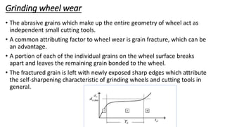 Grinding wheel wear
• The abrasive grains which make up the entire geometry of wheel act as
independent small cutting tools.
• A common attributing factor to wheel wear is grain fracture, which can be
an advantage.
• A portion of each of the individual grains on the wheel surface breaks
apart and leaves the remaining grain bonded to the wheel.
• The fractured grain is left with newly exposed sharp edges which attribute
the self-sharpening characteristic of grinding wheels and cutting tools in
general.
Prof. S.S.Petkar
 