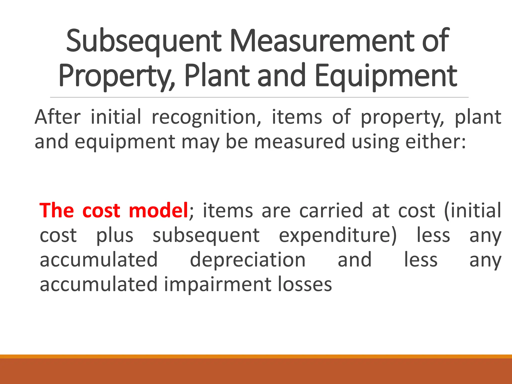 Subsequent Measurement of
Property, Plant and Equipment
After initial recognition, items of property, plant
and equipment may be measured using either:
The cost model; items are carried at cost (initial
cost plus subsequent expenditure) less any
accumulated depreciation and less any
accumulated impairment losses
 