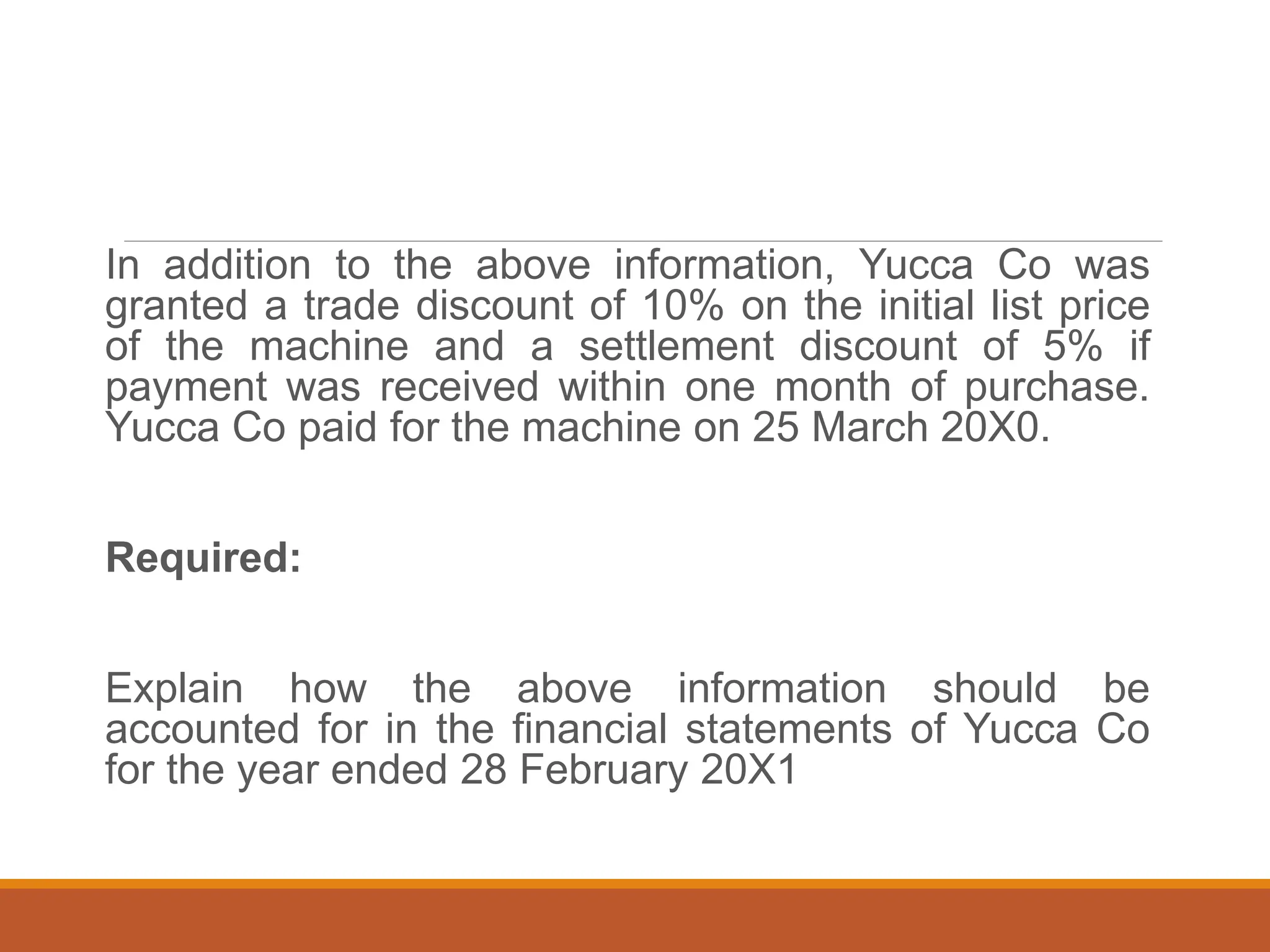 In addition to the above information, Yucca Co was
granted a trade discount of 10% on the initial list price
of the machine and a settlement discount of 5% if
payment was received within one month of purchase.
Yucca Co paid for the machine on 25 March 20X0.
Required:
Explain how the above information should be
accounted for in the financial statements of Yucca Co
for the year ended 28 February 20X1
 