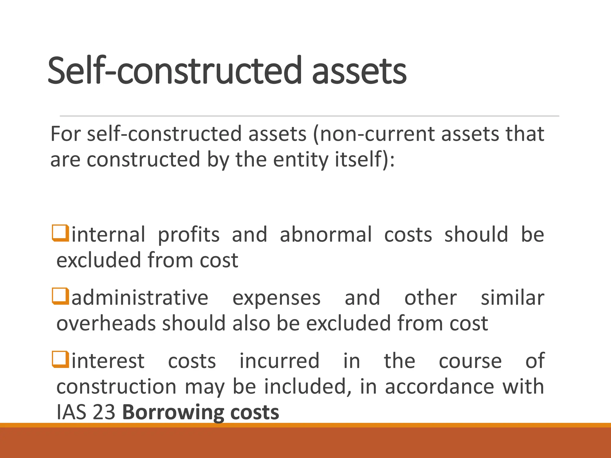 Self-constructed assets
For self-constructed assets (non-current assets that
are constructed by the entity itself):
❑internal profits and abnormal costs should be
excluded from cost
❑administrative expenses and other similar
overheads should also be excluded from cost
❑interest costs incurred in the course of
construction may be included, in accordance with
IAS 23 Borrowing costs
 