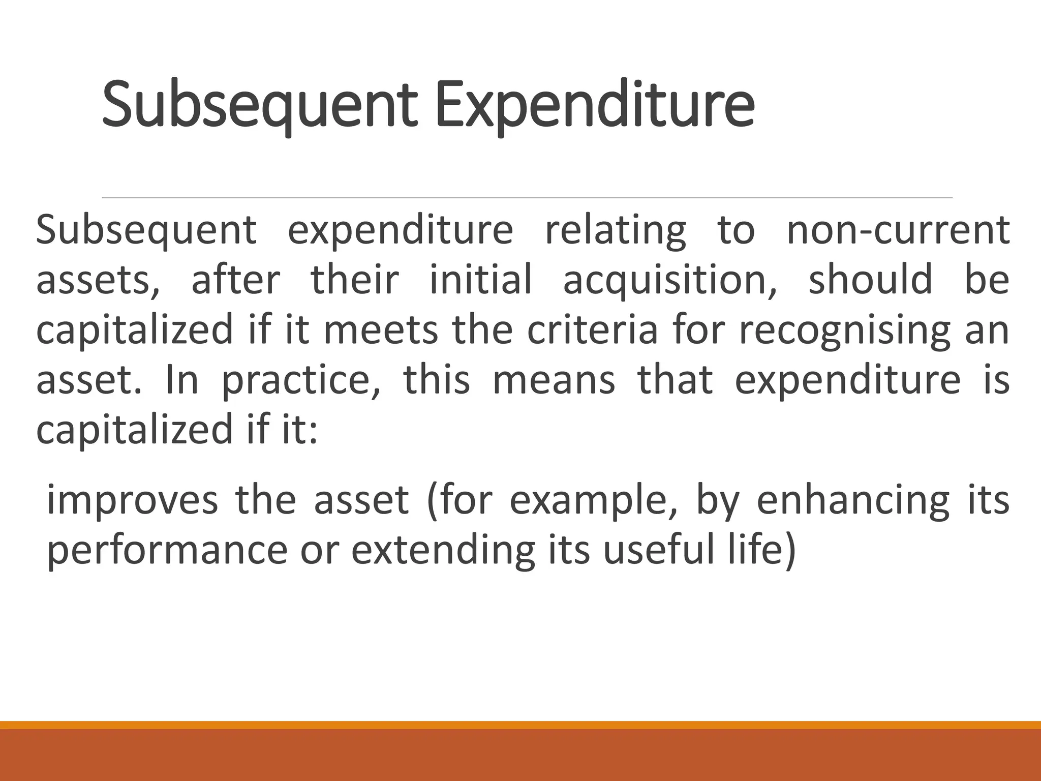 Subsequent Expenditure
Subsequent expenditure relating to non-current
assets, after their initial acquisition, should be
capitalized if it meets the criteria for recognising an
asset. In practice, this means that expenditure is
capitalized if it:
improves the asset (for example, by enhancing its
performance or extending its useful life)
 