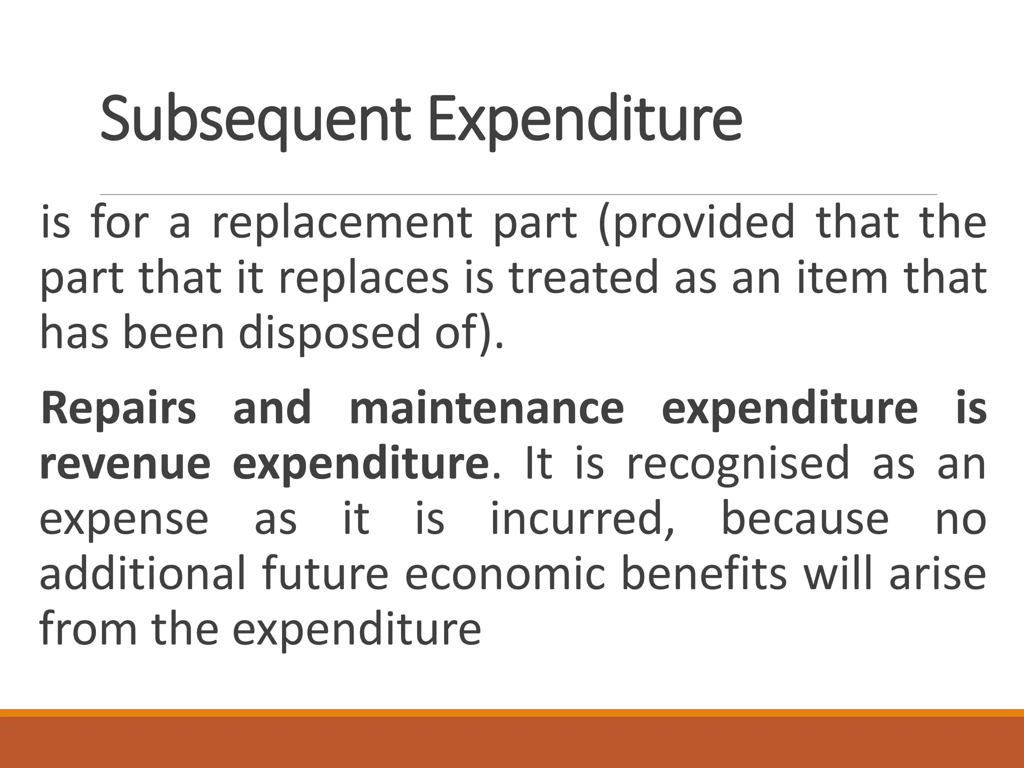 Subsequent Expenditure
is for a replacement part (provided that the
part that it replaces is treated as an item that
has been disposed of).
Repairs and maintenance expenditure is
revenue expenditure. It is recognised as an
expense as it is incurred, because no
additional future economic benefits will arise
from the expenditure
 