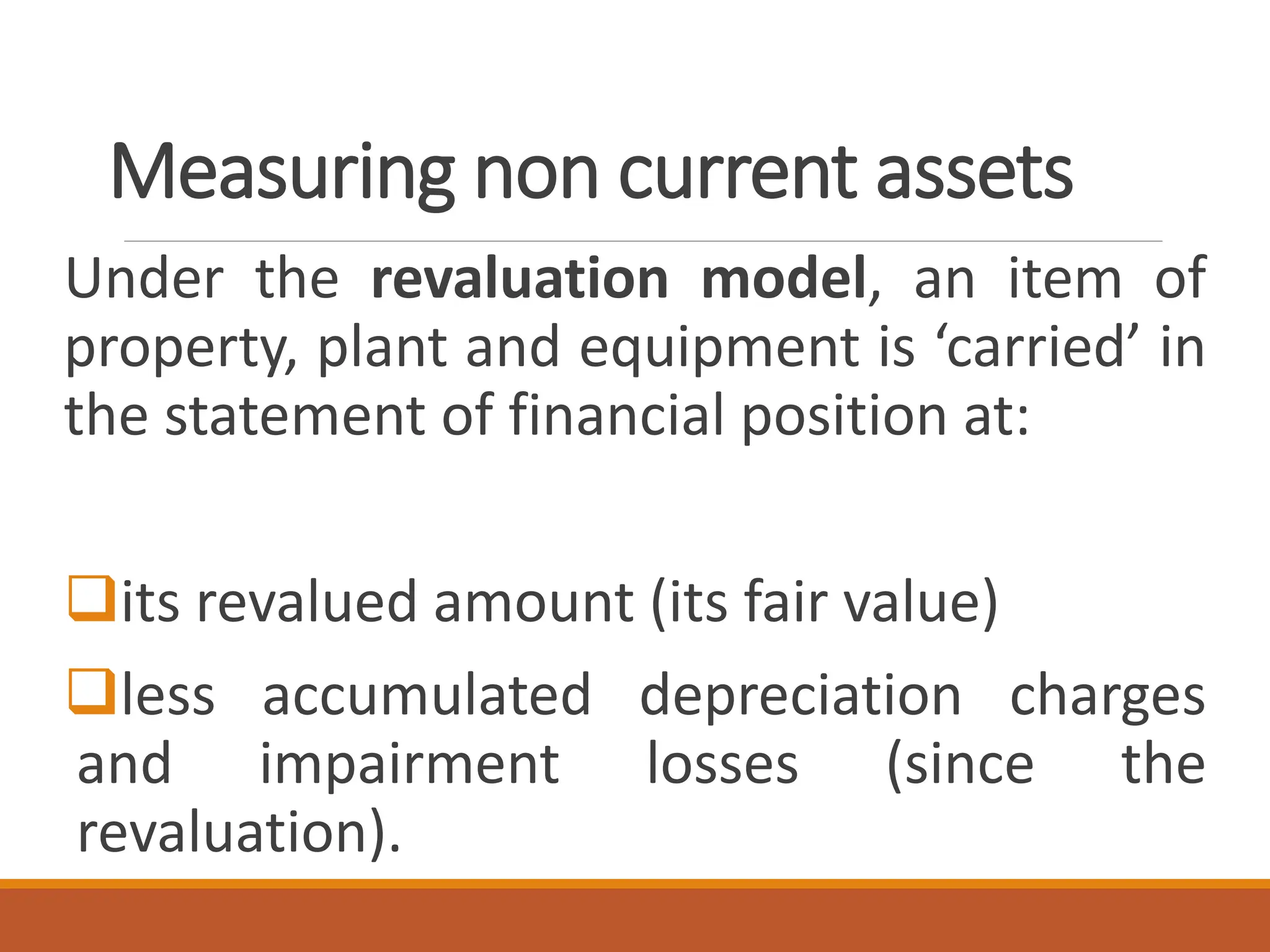 Measuring non current assets
Under the revaluation model, an item of
property, plant and equipment is ‘carried’ in
the statement of financial position at:
❑its revalued amount (its fair value)
❑less accumulated depreciation charges
and impairment losses (since the
revaluation).
 