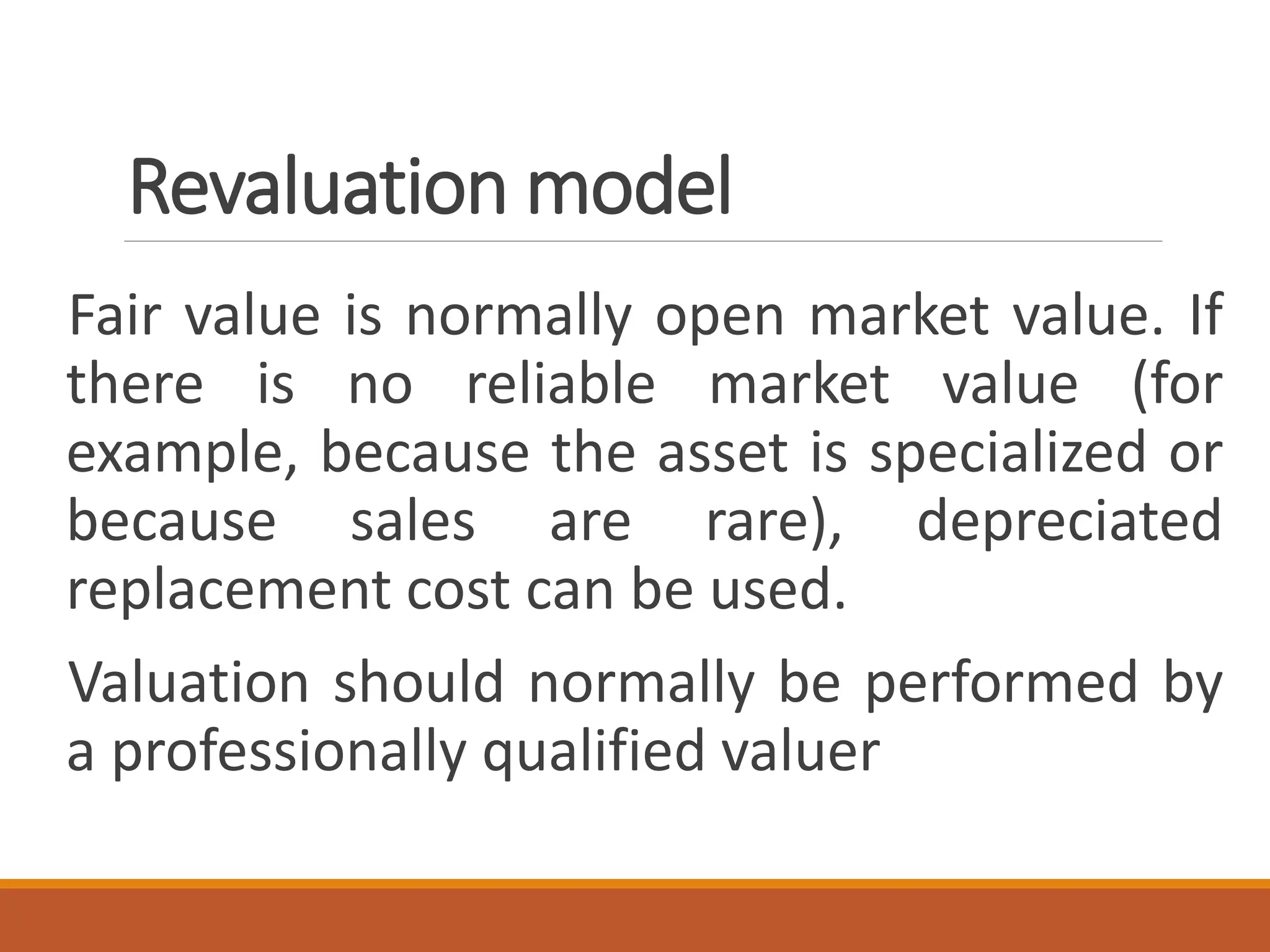 Revaluation model
Fair value is normally open market value. If
there is no reliable market value (for
example, because the asset is specialized or
because sales are rare), depreciated
replacement cost can be used.
Valuation should normally be performed by
a professionally qualified valuer
 