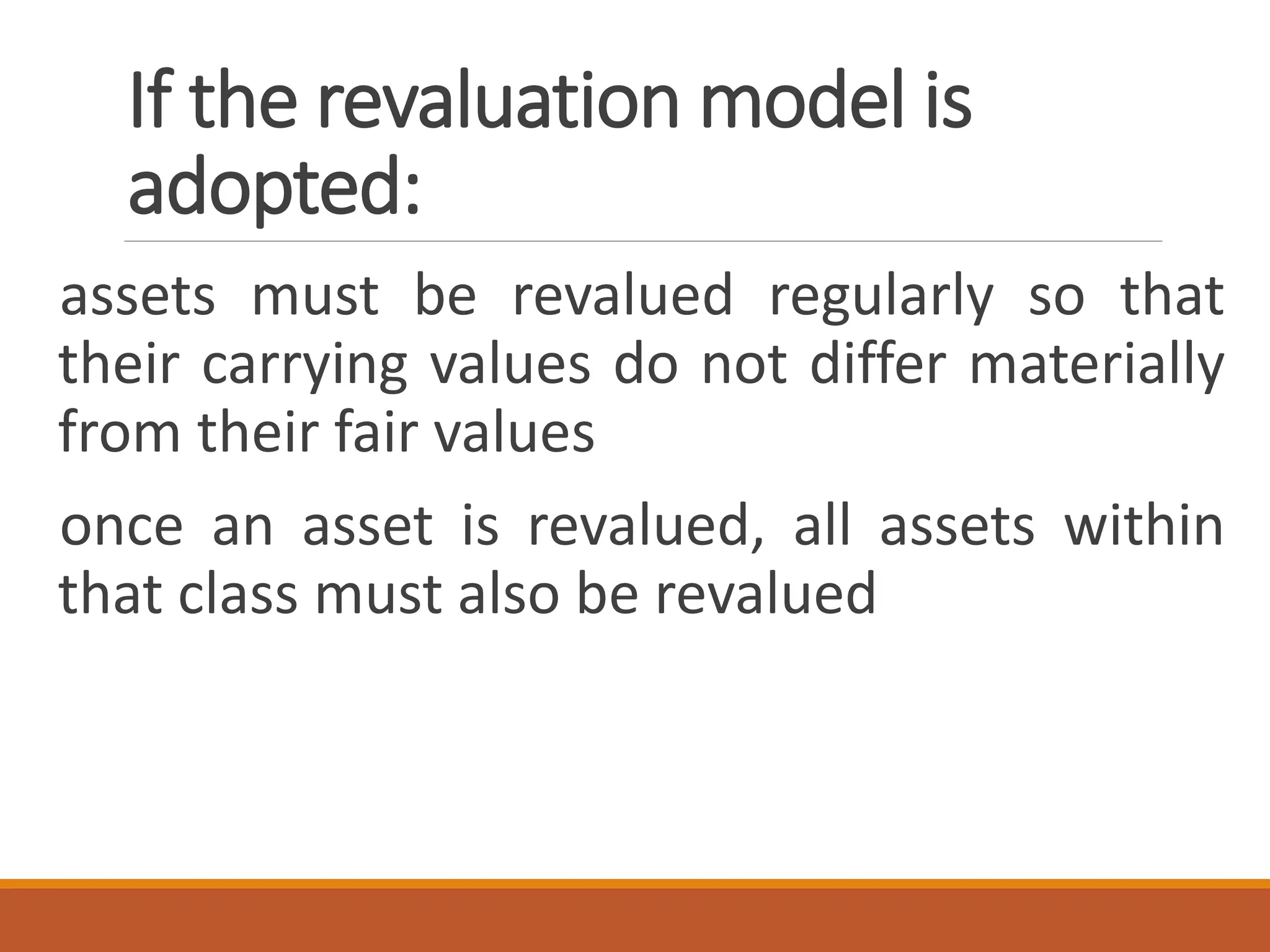If the revaluation model is
adopted:
assets must be revalued regularly so that
their carrying values do not differ materially
from their fair values
once an asset is revalued, all assets within
that class must also be revalued
 