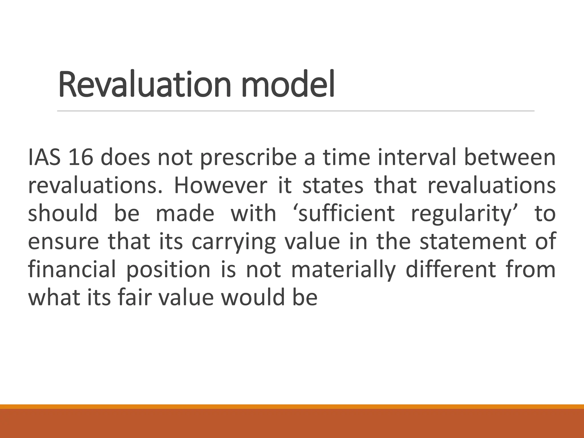 Revaluation model
IAS 16 does not prescribe a time interval between
revaluations. However it states that revaluations
should be made with ‘sufficient regularity’ to
ensure that its carrying value in the statement of
financial position is not materially different from
what its fair value would be
 
