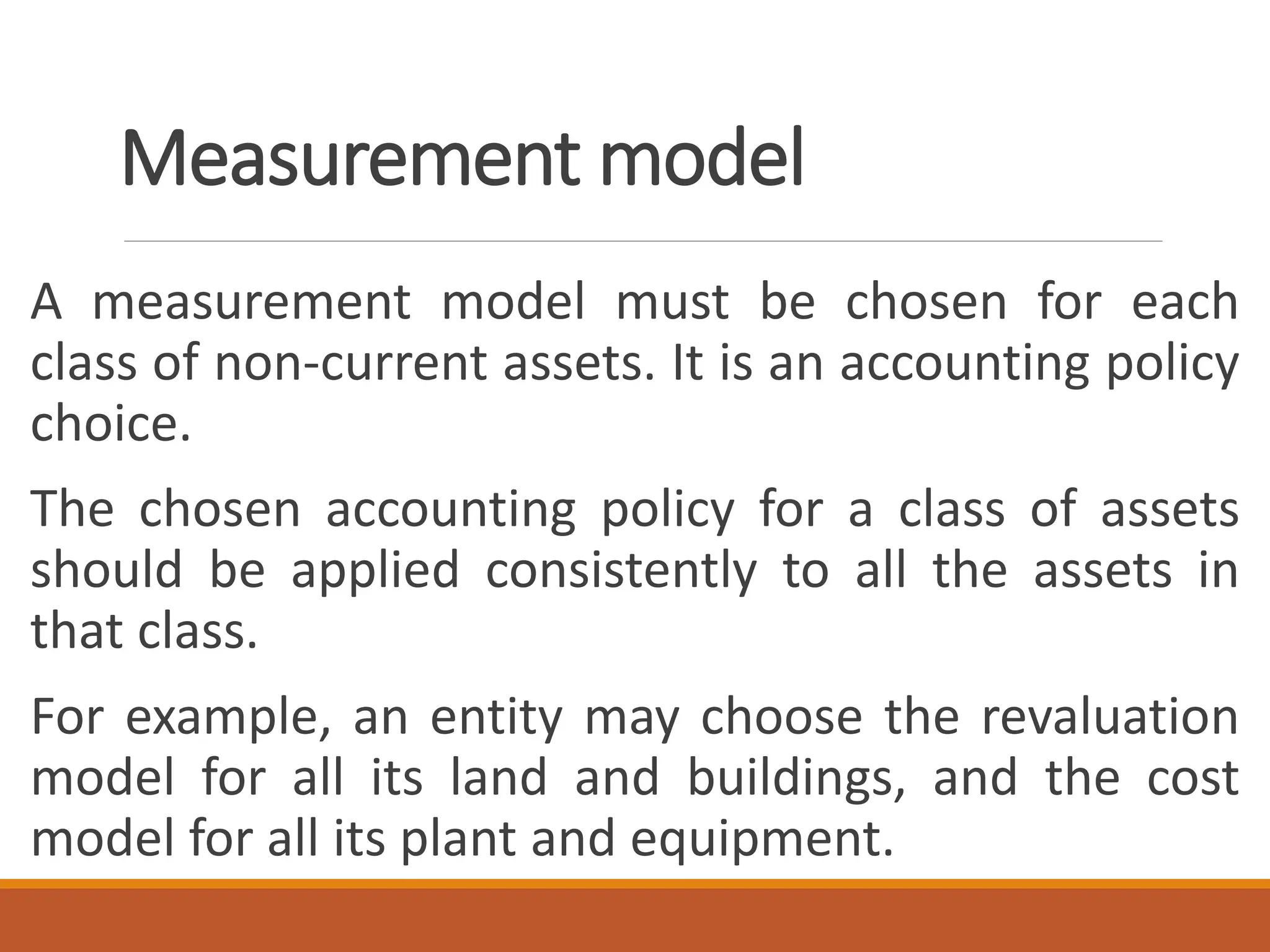 Measurement model
A measurement model must be chosen for each
class of non-current assets. It is an accounting policy
choice.
The chosen accounting policy for a class of assets
should be applied consistently to all the assets in
that class.
For example, an entity may choose the revaluation
model for all its land and buildings, and the cost
model for all its plant and equipment.
 