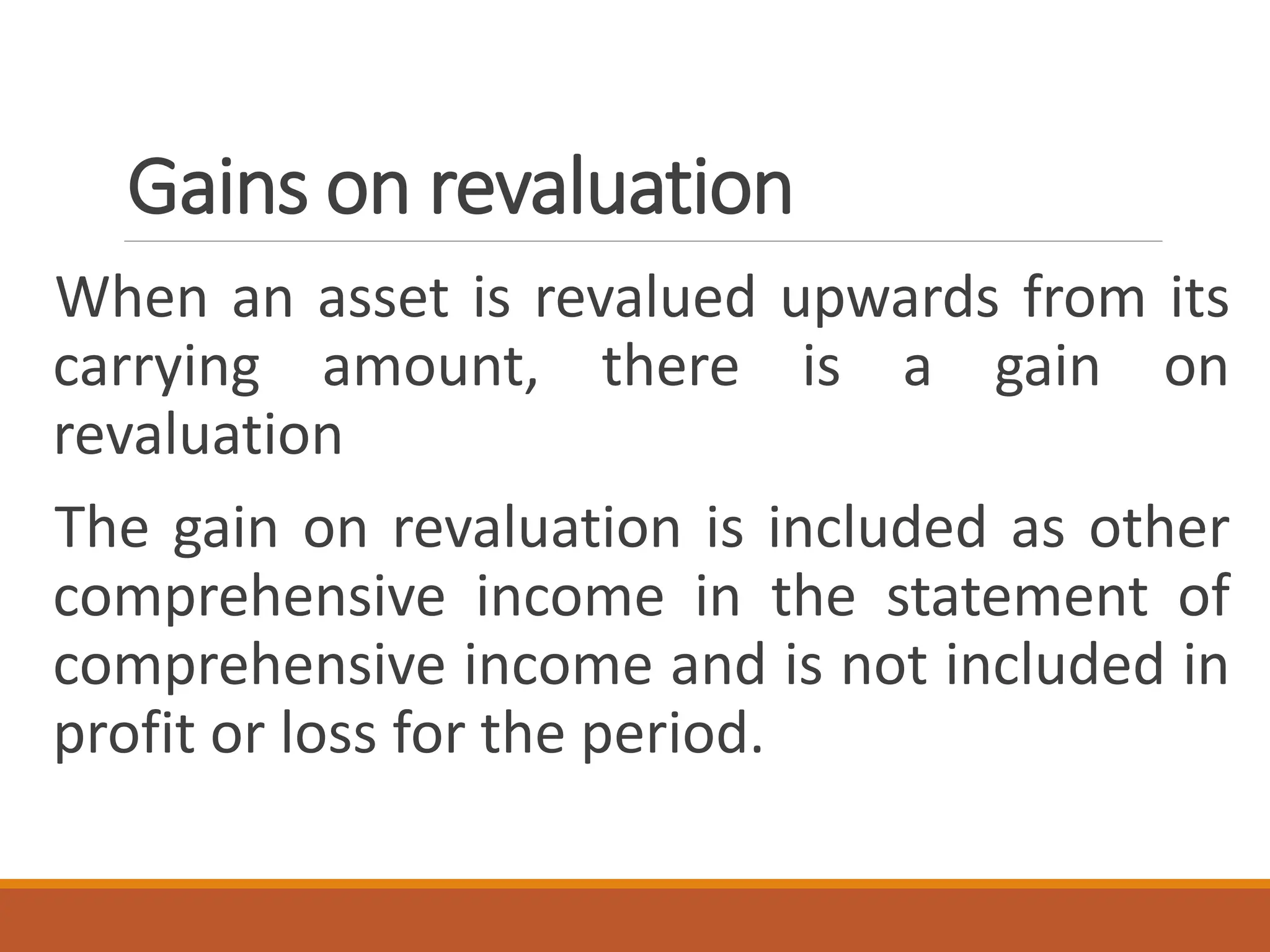 Gains on revaluation
When an asset is revalued upwards from its
carrying amount, there is a gain on
revaluation
The gain on revaluation is included as other
comprehensive income in the statement of
comprehensive income and is not included in
profit or loss for the period.
 