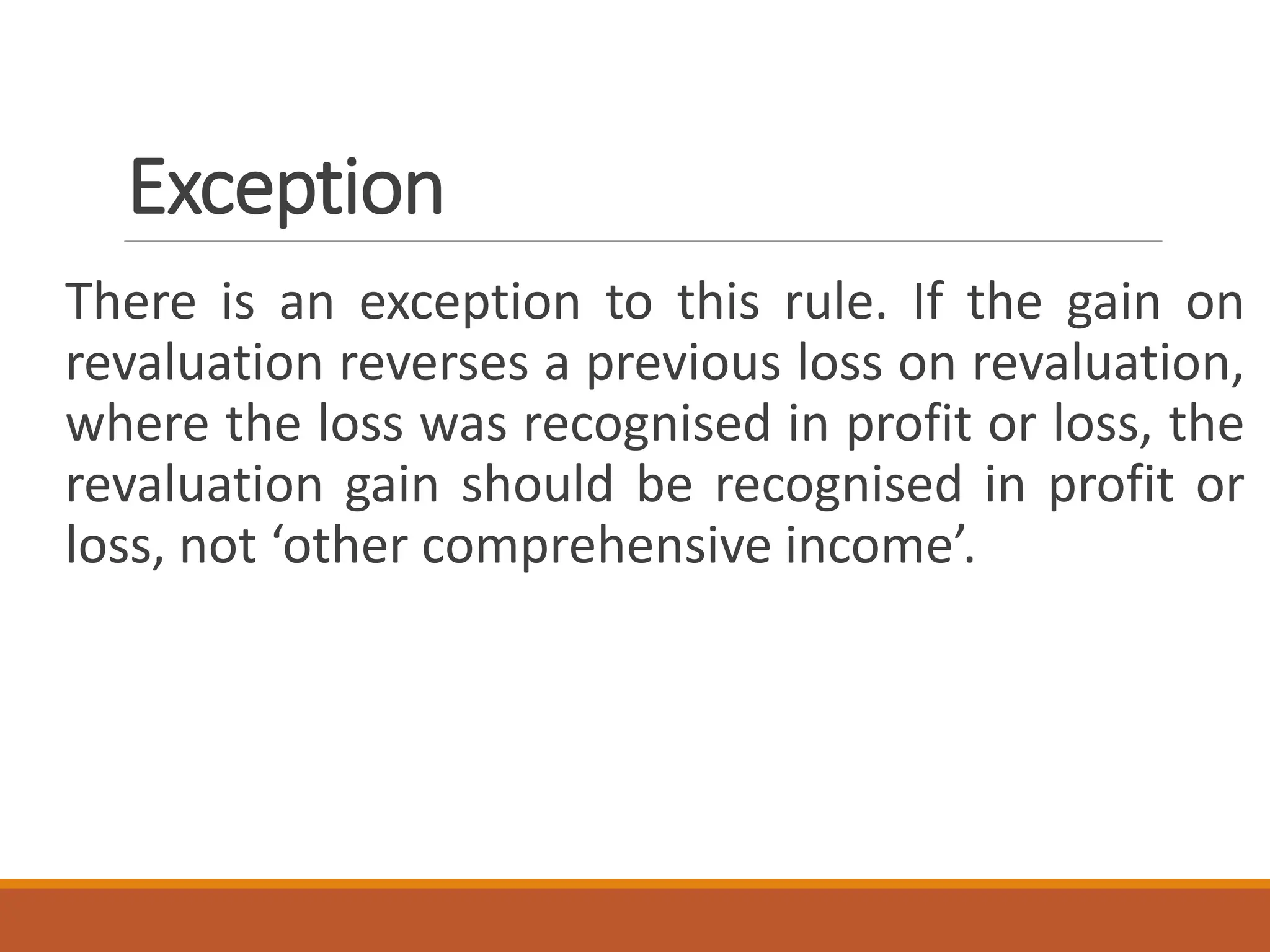 Exception
There is an exception to this rule. If the gain on
revaluation reverses a previous loss on revaluation,
where the loss was recognised in profit or loss, the
revaluation gain should be recognised in profit or
loss, not ‘other comprehensive income’.
 