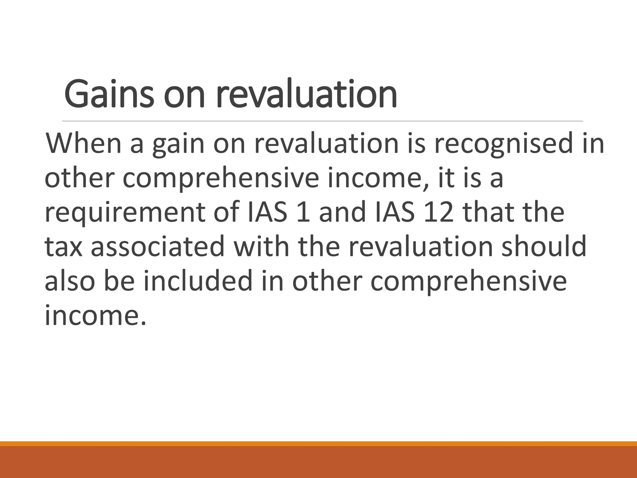 Gains on revaluation
When a gain on revaluation is recognised in
other comprehensive income, it is a
requirement of IAS 1 and IAS 12 that the
tax associated with the revaluation should
also be included in other comprehensive
income.
 