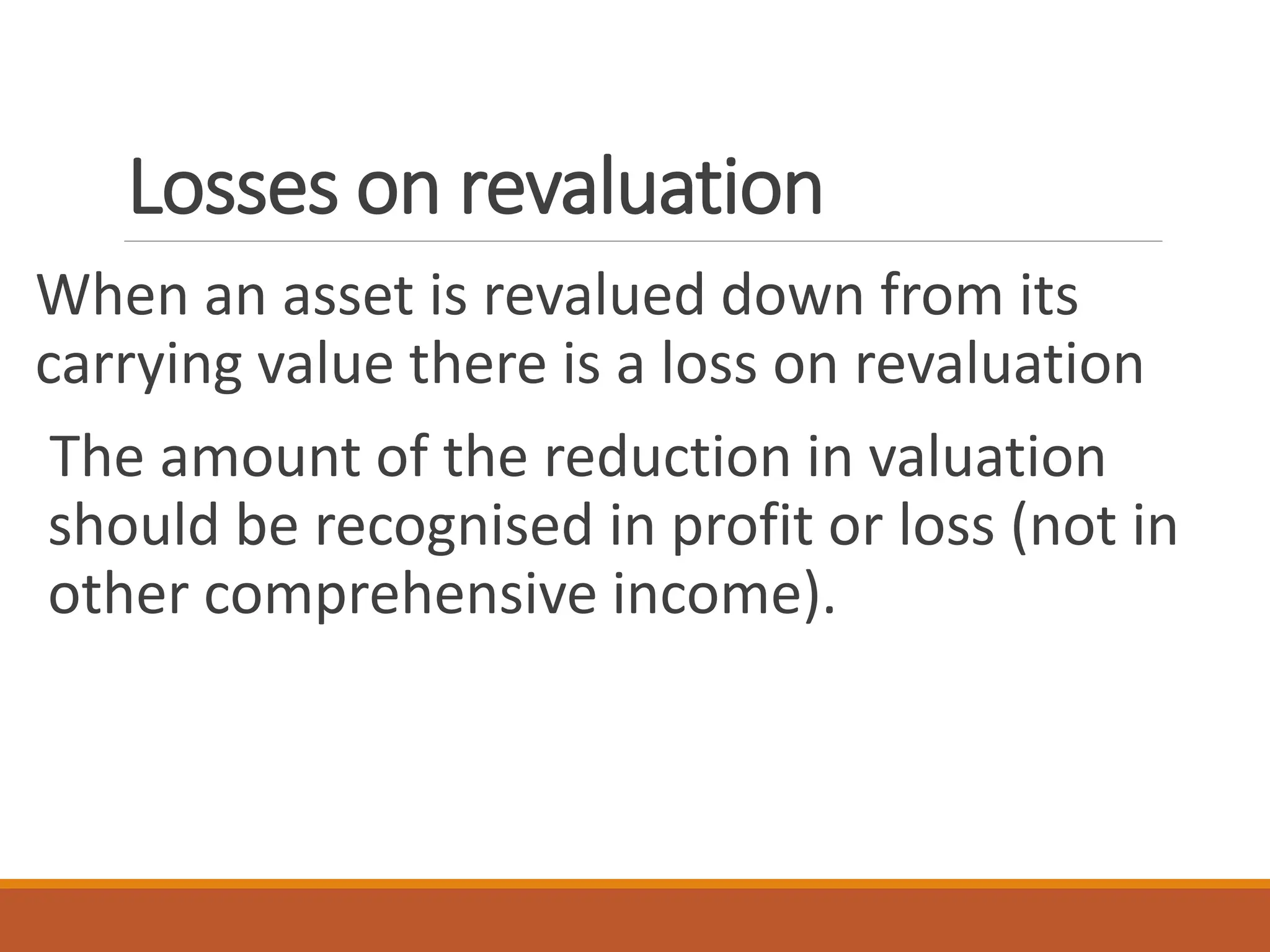 Losses on revaluation
When an asset is revalued down from its
carrying value there is a loss on revaluation
The amount of the reduction in valuation
should be recognised in profit or loss (not in
other comprehensive income).
 