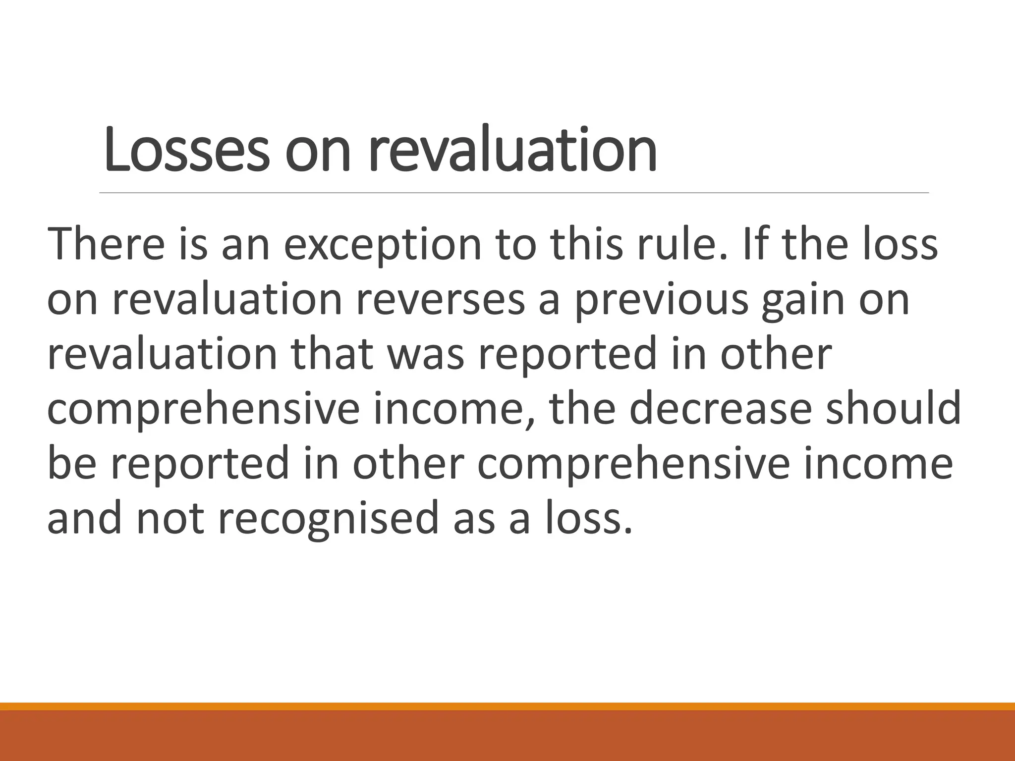 Losses on revaluation
There is an exception to this rule. If the loss
on revaluation reverses a previous gain on
revaluation that was reported in other
comprehensive income, the decrease should
be reported in other comprehensive income
and not recognised as a loss.
 