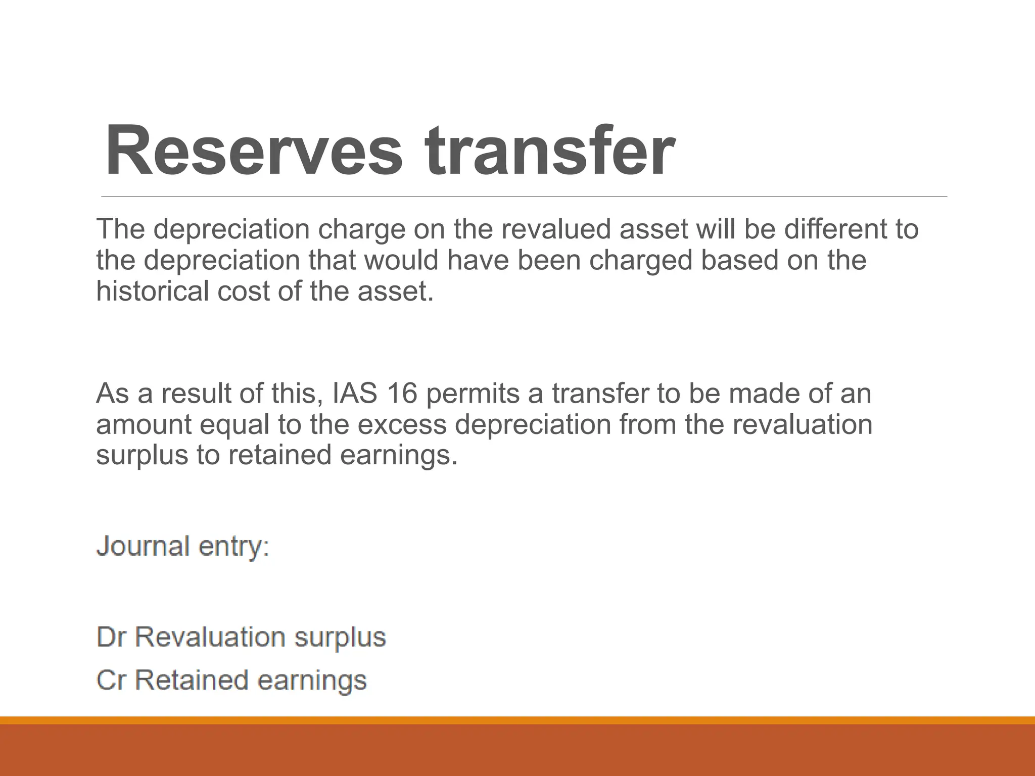 Reserves transfer
The depreciation charge on the revalued asset will be different to
the depreciation that would have been charged based on the
historical cost of the asset.
As a result of this, IAS 16 permits a transfer to be made of an
amount equal to the excess depreciation from the revaluation
surplus to retained earnings.
 