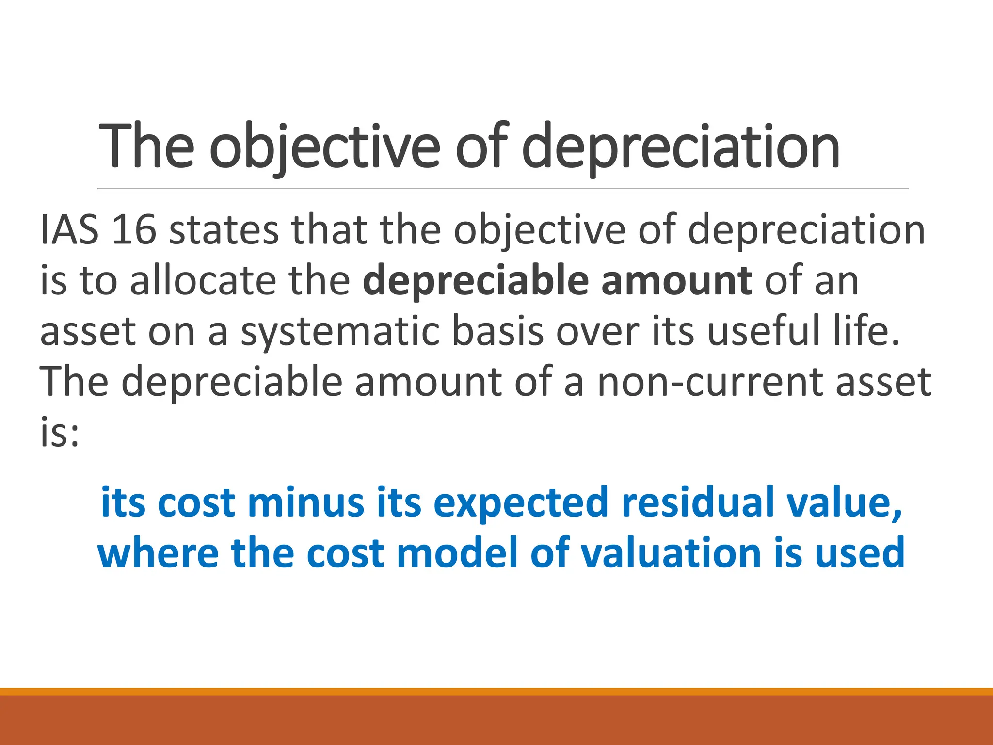 The objective of depreciation
IAS 16 states that the objective of depreciation
is to allocate the depreciable amount of an
asset on a systematic basis over its useful life.
The depreciable amount of a non-current asset
is:
its cost minus its expected residual value,
where the cost model of valuation is used
 