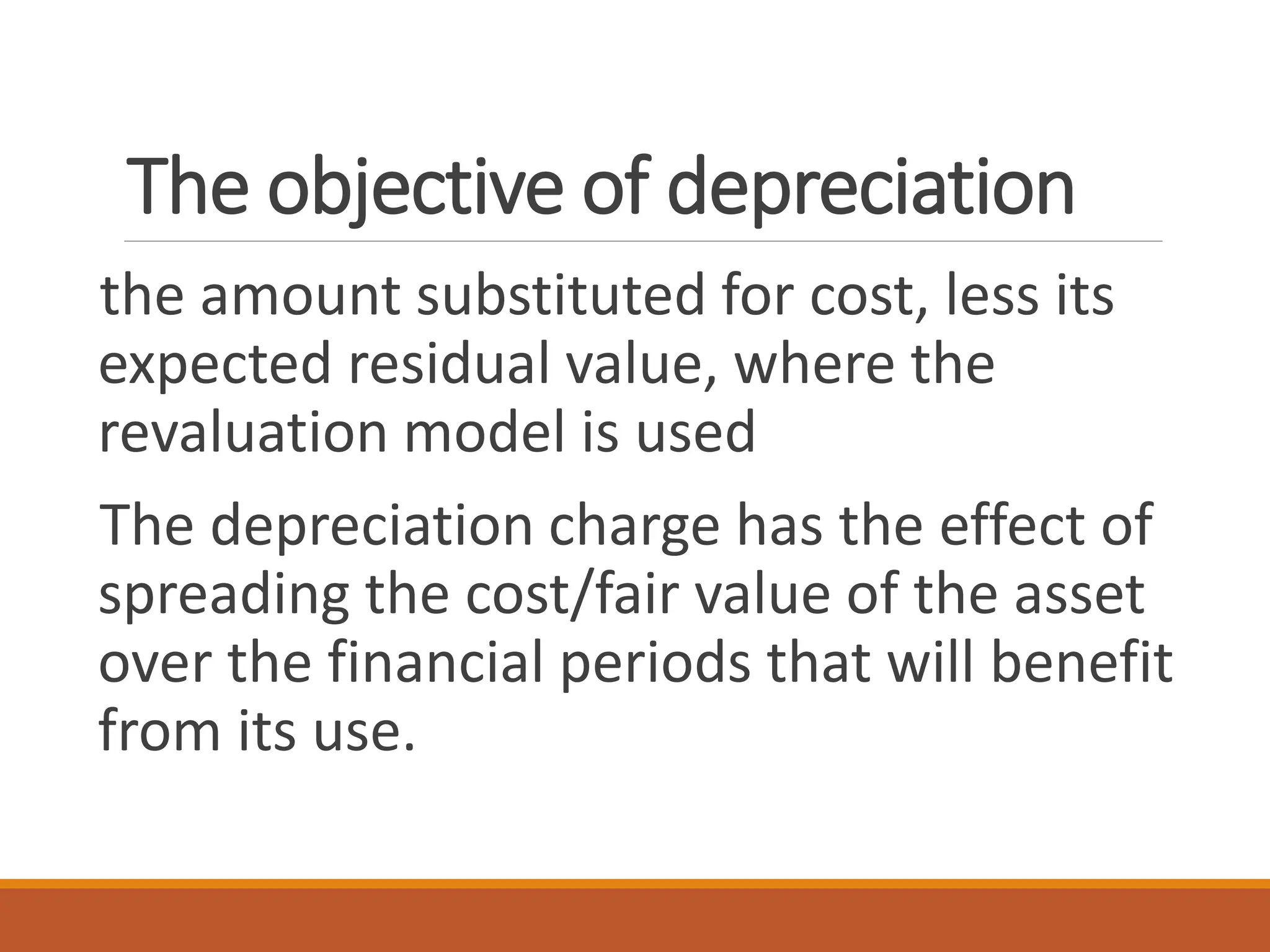 The objective of depreciation
the amount substituted for cost, less its
expected residual value, where the
revaluation model is used
The depreciation charge has the effect of
spreading the cost/fair value of the asset
over the financial periods that will benefit
from its use.
 