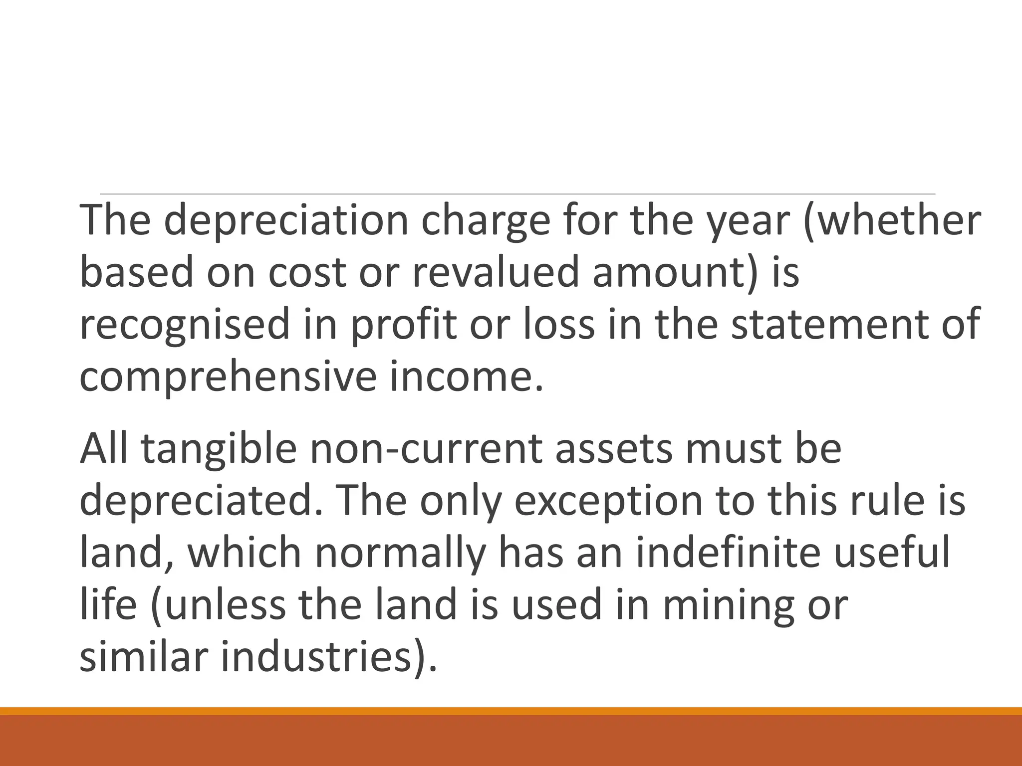 The depreciation charge for the year (whether
based on cost or revalued amount) is
recognised in profit or loss in the statement of
comprehensive income.
All tangible non-current assets must be
depreciated. The only exception to this rule is
land, which normally has an indefinite useful
life (unless the land is used in mining or
similar industries).
 
