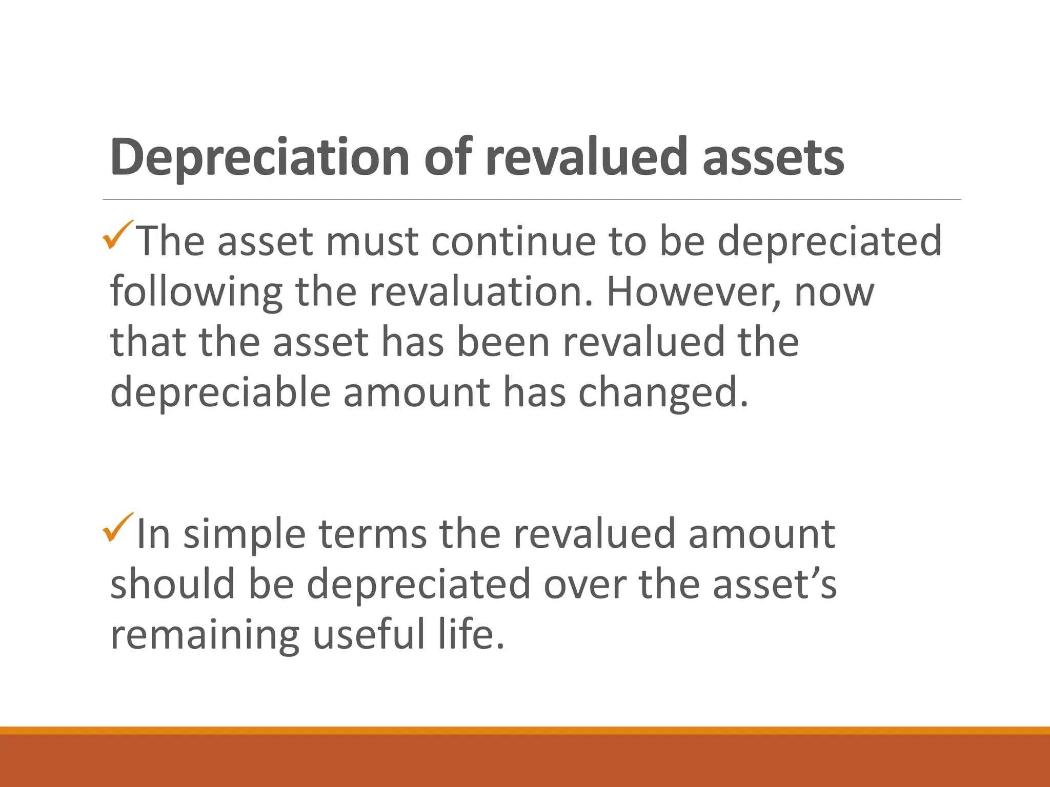 ✓The asset must continue to be depreciated
following the revaluation. However, now
that the asset has been revalued the
depreciable amount has changed.
✓In simple terms the revalued amount
should be depreciated over the asset’s
remaining useful life.
Depreciation of revalued assets
 