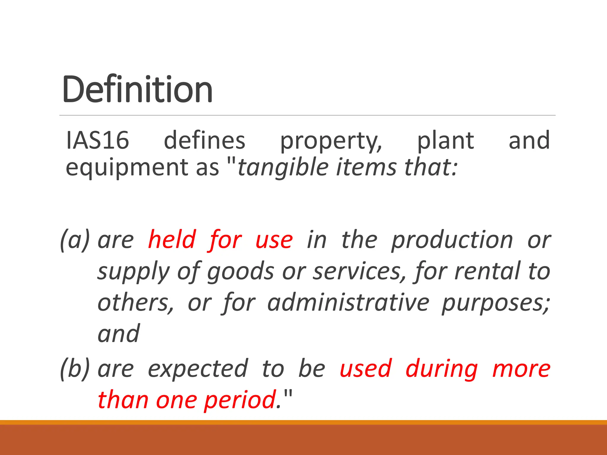 Definition
IAS16 defines property, plant and
equipment as "tangible items that:
(a) are held for use in the production or
supply of goods or services, for rental to
others, or for administrative purposes;
and
(b) are expected to be used during more
than one period."
 