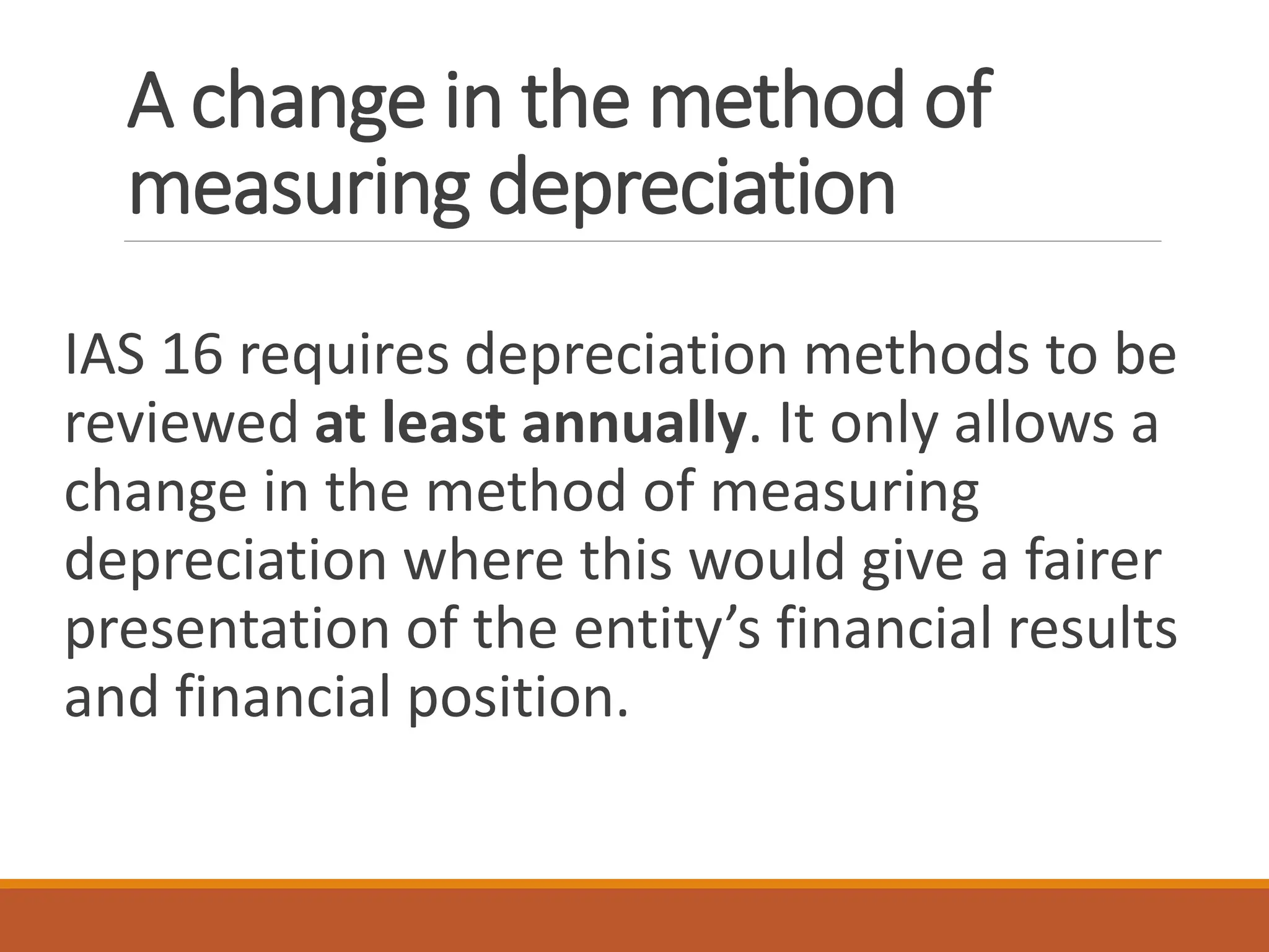 A change in the method of
measuring depreciation
IAS 16 requires depreciation methods to be
reviewed at least annually. It only allows a
change in the method of measuring
depreciation where this would give a fairer
presentation of the entity’s financial results
and financial position.
 
