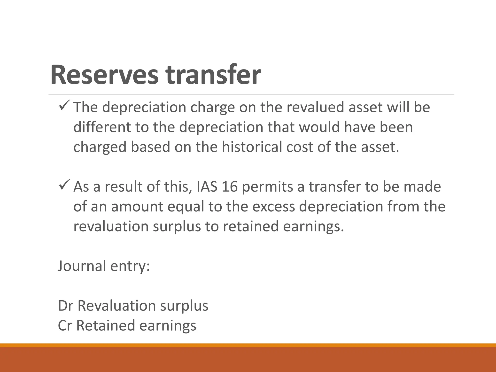 Reserves transfer
✓ The depreciation charge on the revalued asset will be
different to the depreciation that would have been
charged based on the historical cost of the asset.
✓ As a result of this, IAS 16 permits a transfer to be made
of an amount equal to the excess depreciation from the
revaluation surplus to retained earnings.
Journal entry:
Dr Revaluation surplus
Cr Retained earnings
 