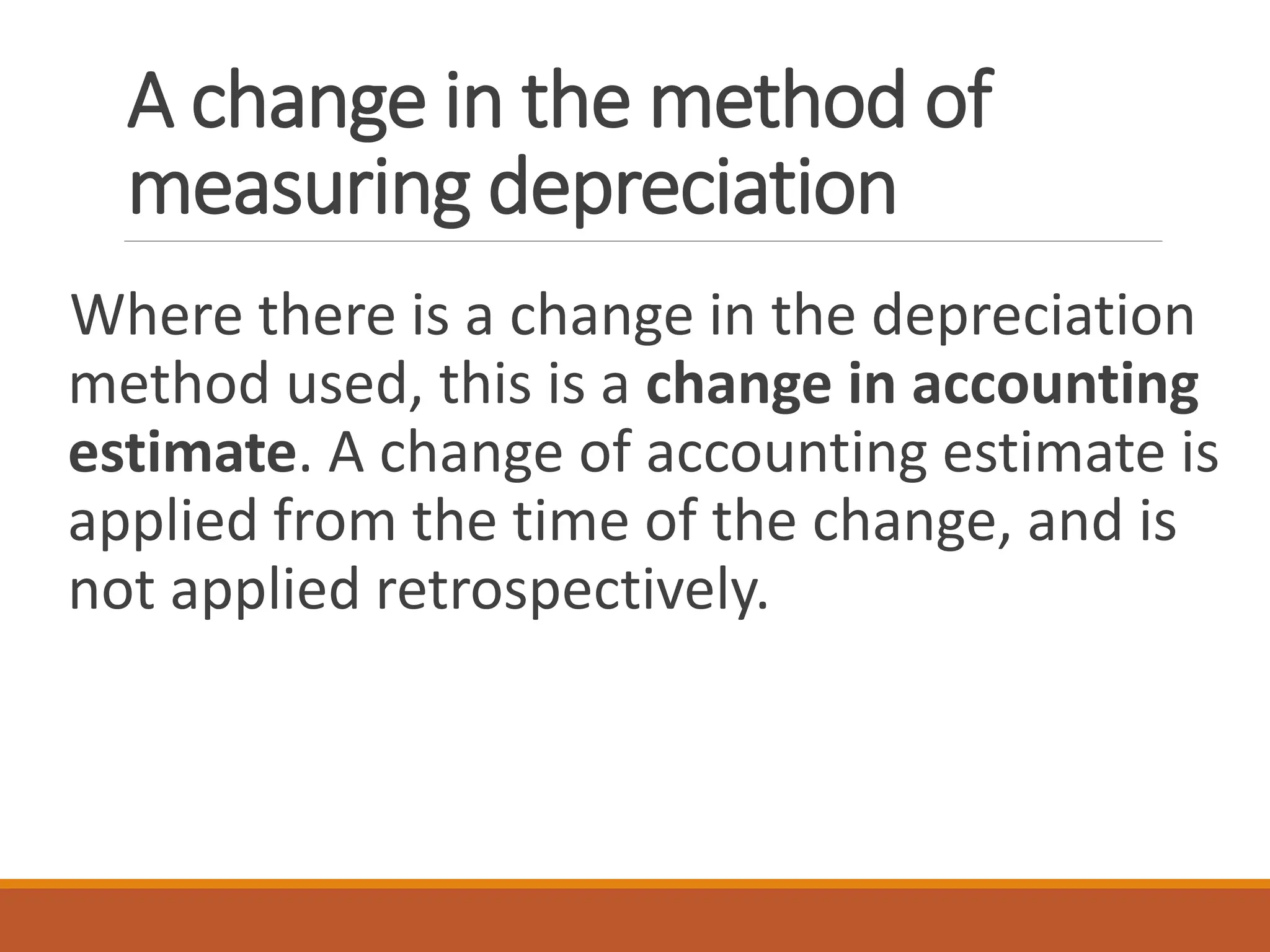 A change in the method of
measuring depreciation
Where there is a change in the depreciation
method used, this is a change in accounting
estimate. A change of accounting estimate is
applied from the time of the change, and is
not applied retrospectively.
 