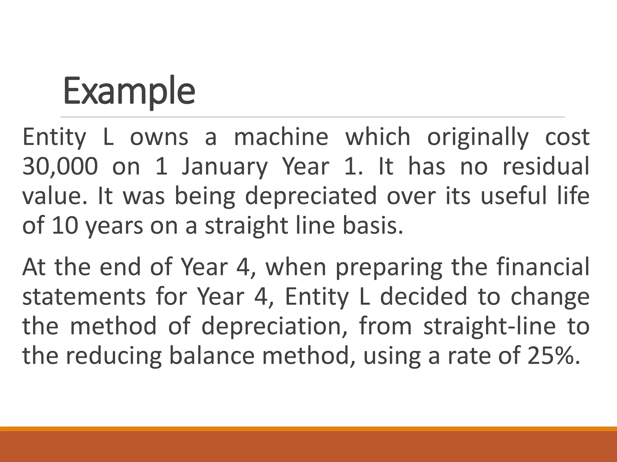 Example
Entity L owns a machine which originally cost
30,000 on 1 January Year 1. It has no residual
value. It was being depreciated over its useful life
of 10 years on a straight line basis.
At the end of Year 4, when preparing the financial
statements for Year 4, Entity L decided to change
the method of depreciation, from straight-line to
the reducing balance method, using a rate of 25%.
 