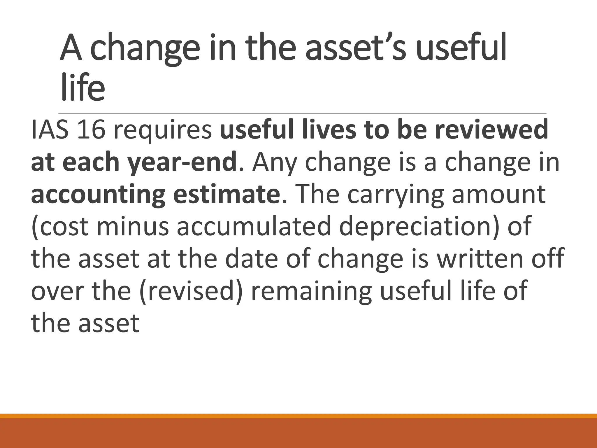 A change in the asset’s useful
life
IAS 16 requires useful lives to be reviewed
at each year-end. Any change is a change in
accounting estimate. The carrying amount
(cost minus accumulated depreciation) of
the asset at the date of change is written off
over the (revised) remaining useful life of
the asset
 