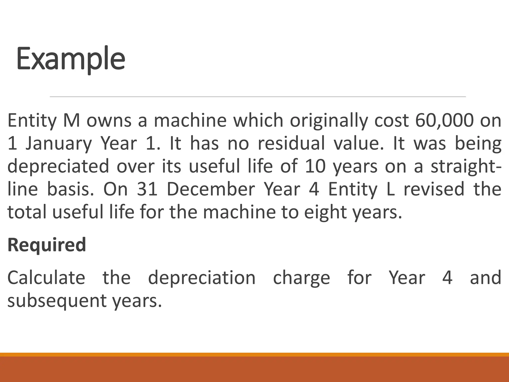Example
Entity M owns a machine which originally cost 60,000 on
1 January Year 1. It has no residual value. It was being
depreciated over its useful life of 10 years on a straight-
line basis. On 31 December Year 4 Entity L revised the
total useful life for the machine to eight years.
Required
Calculate the depreciation charge for Year 4 and
subsequent years.
 
