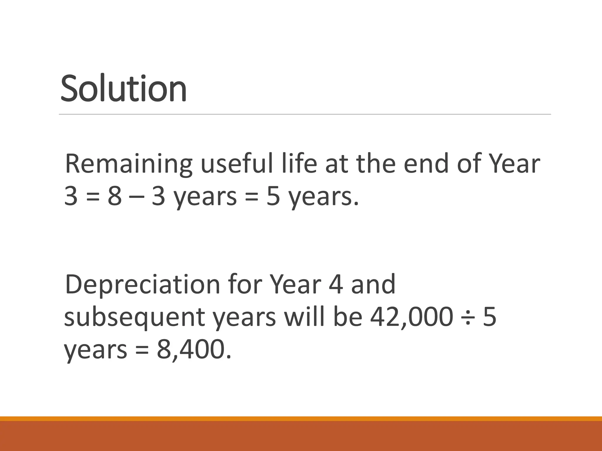 Solution
Remaining useful life at the end of Year
3 = 8 – 3 years = 5 years.
Depreciation for Year 4 and
subsequent years will be 42,000 ÷ 5
years = 8,400.
 
