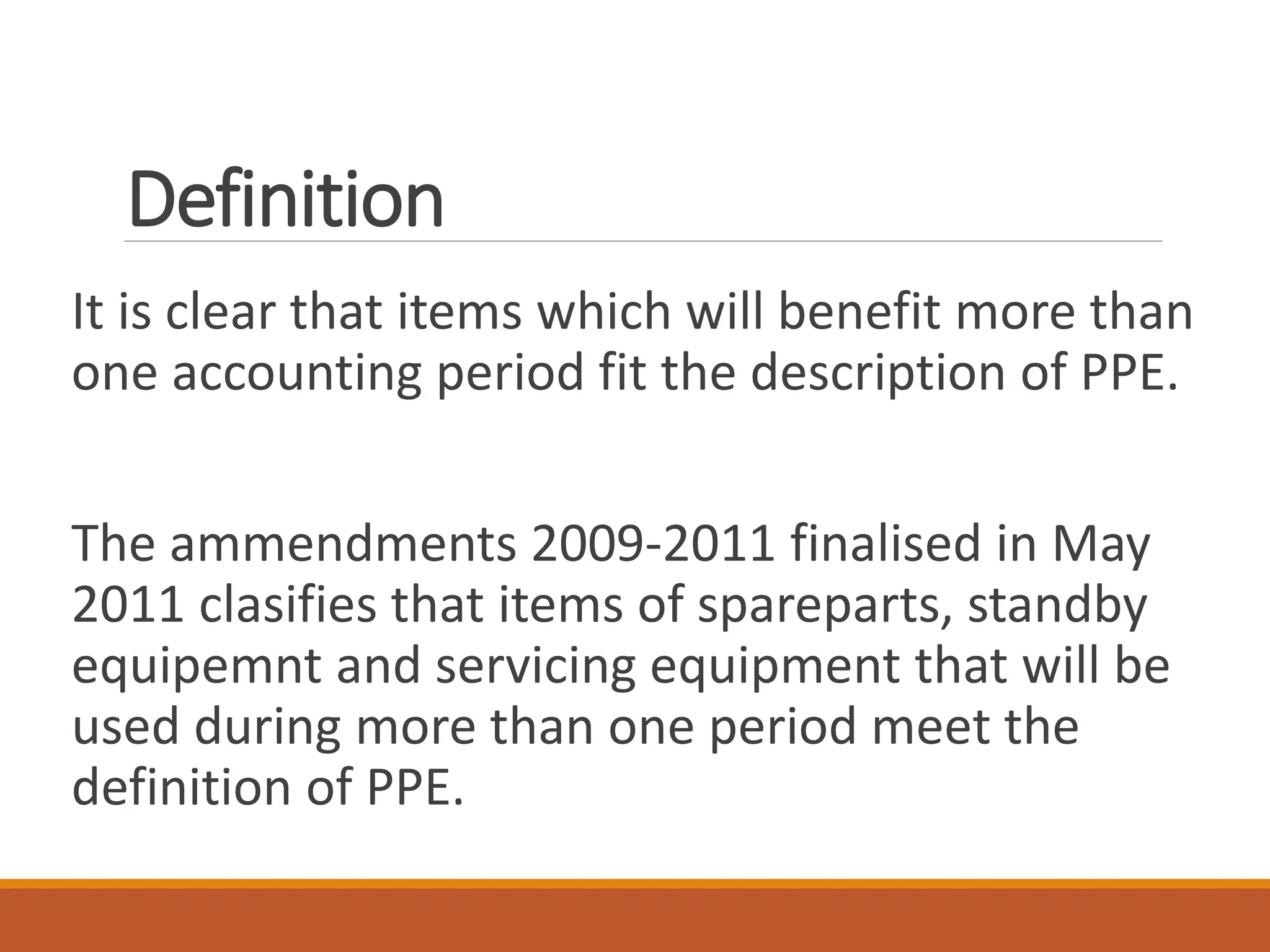 Definition
It is clear that items which will benefit more than
one accounting period fit the description of PPE.
The ammendments 2009-2011 finalised in May
2011 clasifies that items of spareparts, standby
equipemnt and servicing equipment that will be
used during more than one period meet the
definition of PPE.
 