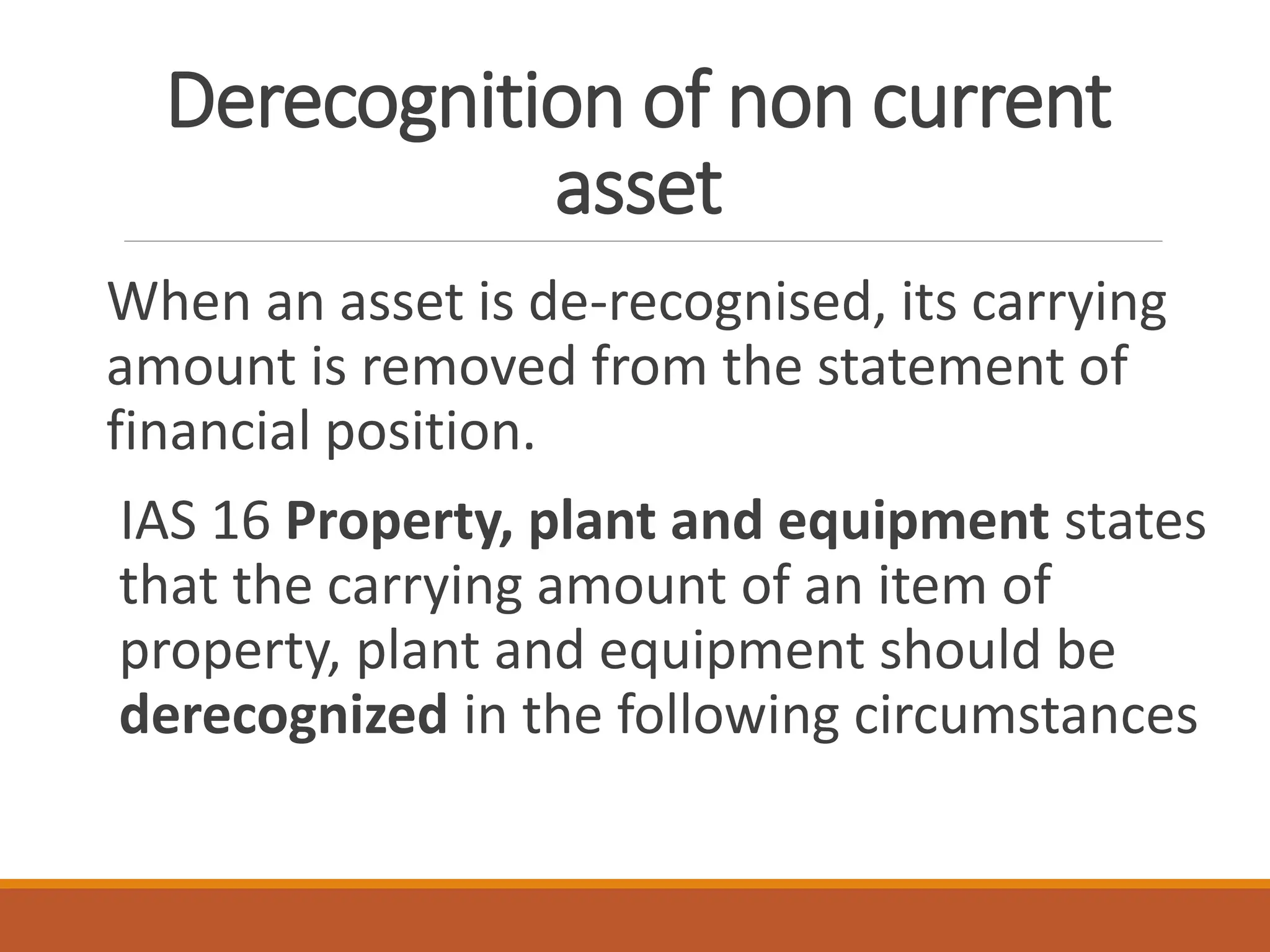 Derecognition of non current
asset
When an asset is de-recognised, its carrying
amount is removed from the statement of
financial position.
IAS 16 Property, plant and equipment states
that the carrying amount of an item of
property, plant and equipment should be
derecognized in the following circumstances
 