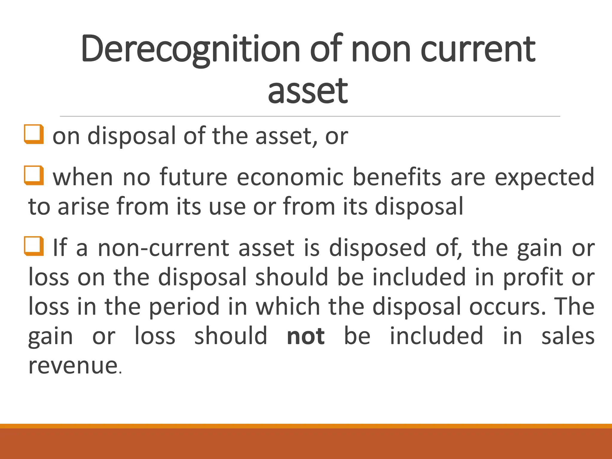 Derecognition of non current
asset
❑ on disposal of the asset, or
❑ when no future economic benefits are expected
to arise from its use or from its disposal
❑ If a non-current asset is disposed of, the gain or
loss on the disposal should be included in profit or
loss in the period in which the disposal occurs. The
gain or loss should not be included in sales
revenue.
 