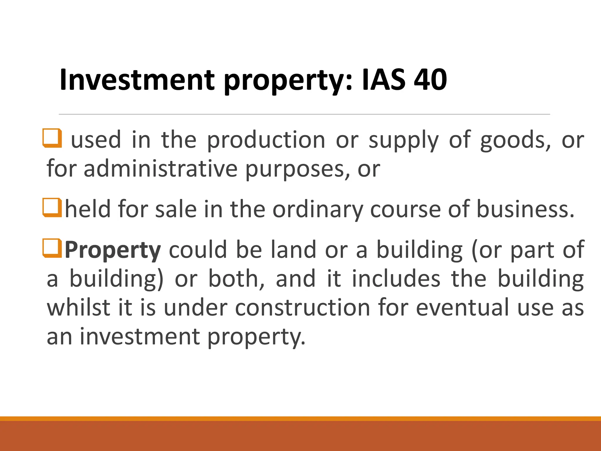 ❑ used in the production or supply of goods, or
for administrative purposes, or
❑held for sale in the ordinary course of business.
❑Property could be land or a building (or part of
a building) or both, and it includes the building
whilst it is under construction for eventual use as
an investment property.
Investment property: IAS 40
 