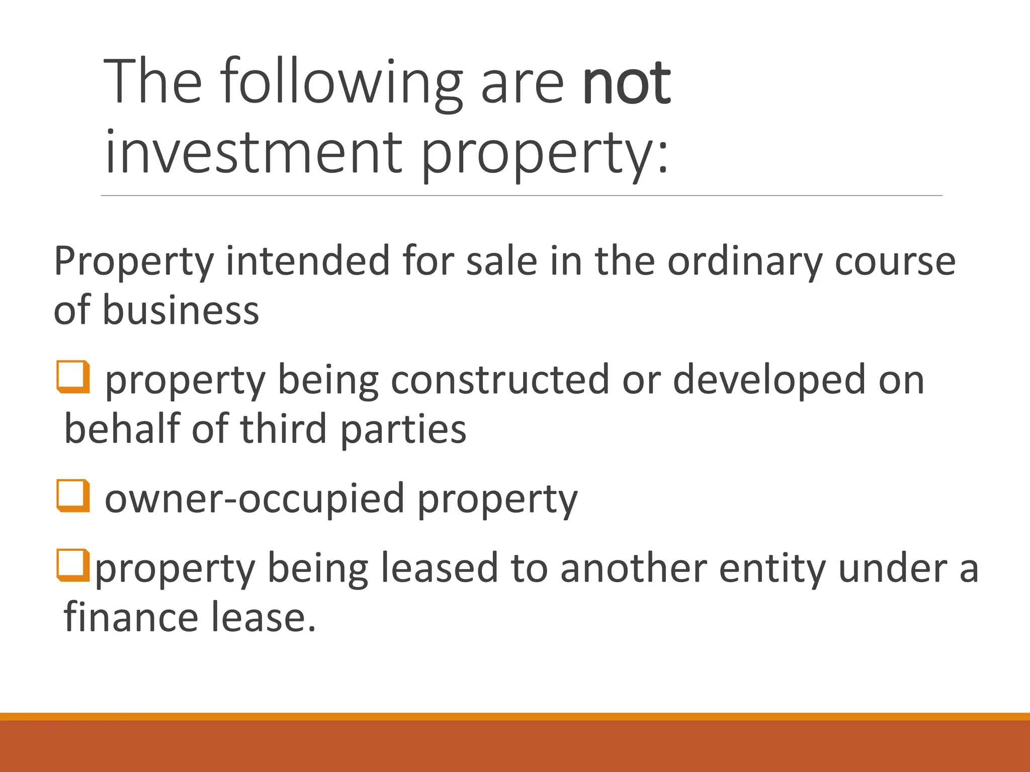 The following are not
investment property:
Property intended for sale in the ordinary course
of business
❑ property being constructed or developed on
behalf of third parties
❑ owner-occupied property
❑property being leased to another entity under a
finance lease.
 