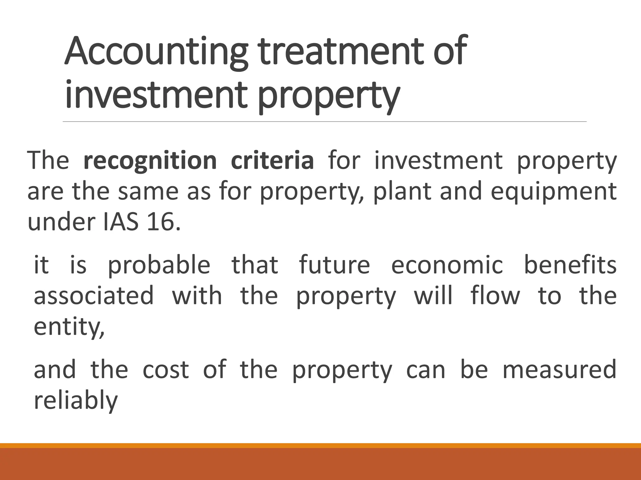 Accounting treatment of
investment property
The recognition criteria for investment property
are the same as for property, plant and equipment
under IAS 16.
it is probable that future economic benefits
associated with the property will flow to the
entity,
and the cost of the property can be measured
reliably
 