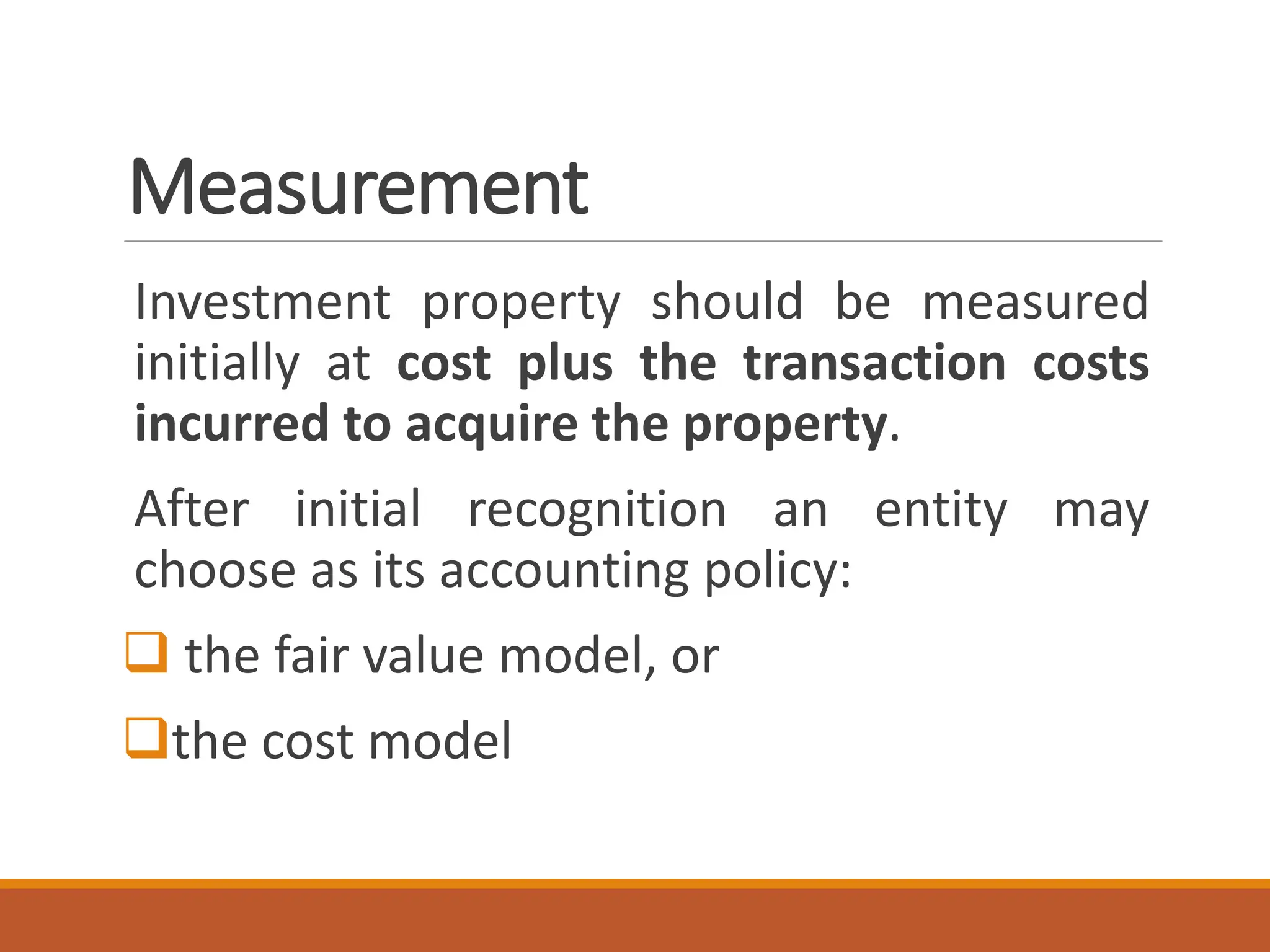 Measurement
Investment property should be measured
initially at cost plus the transaction costs
incurred to acquire the property.
After initial recognition an entity may
choose as its accounting policy:
❑ the fair value model, or
❑the cost model
 