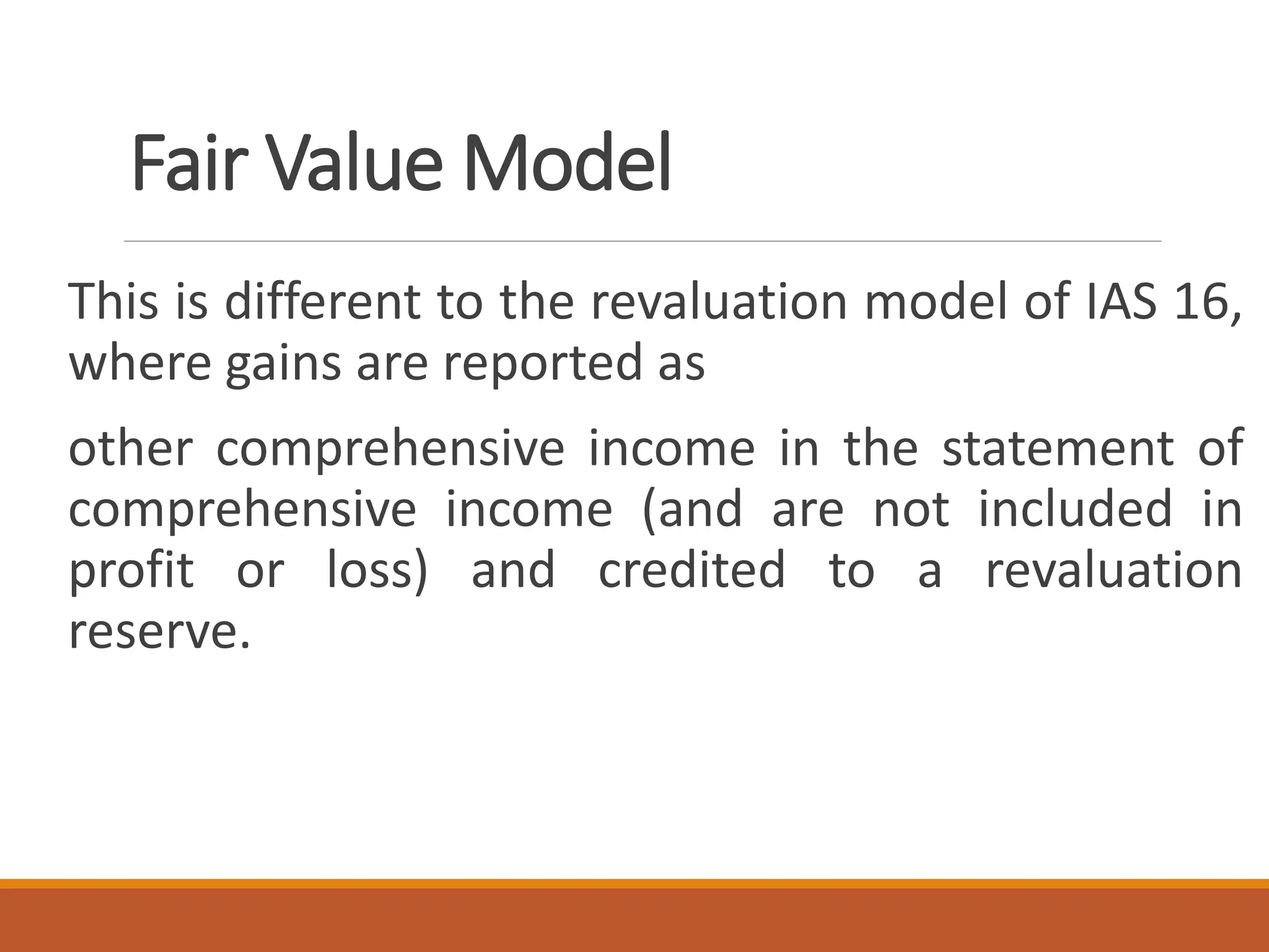 This is different to the revaluation model of IAS 16,
where gains are reported as
other comprehensive income in the statement of
comprehensive income (and are not included in
profit or loss) and credited to a revaluation
reserve.
Fair Value Model
 