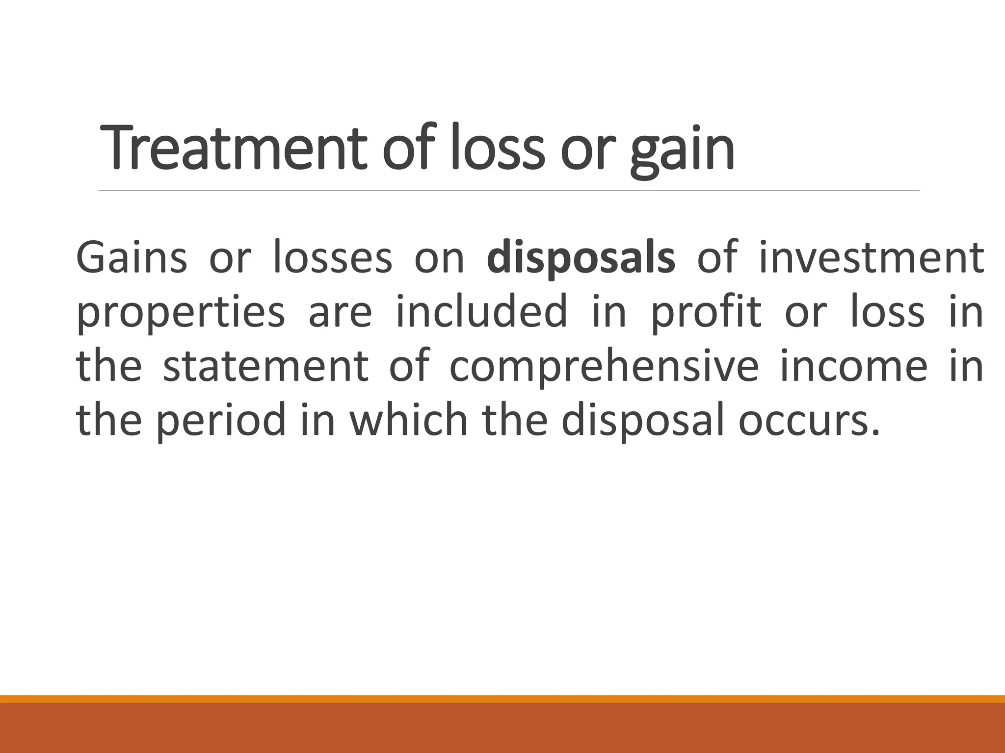 Treatment of loss or gain
Gains or losses on disposals of investment
properties are included in profit or loss in
the statement of comprehensive income in
the period in which the disposal occurs.
 