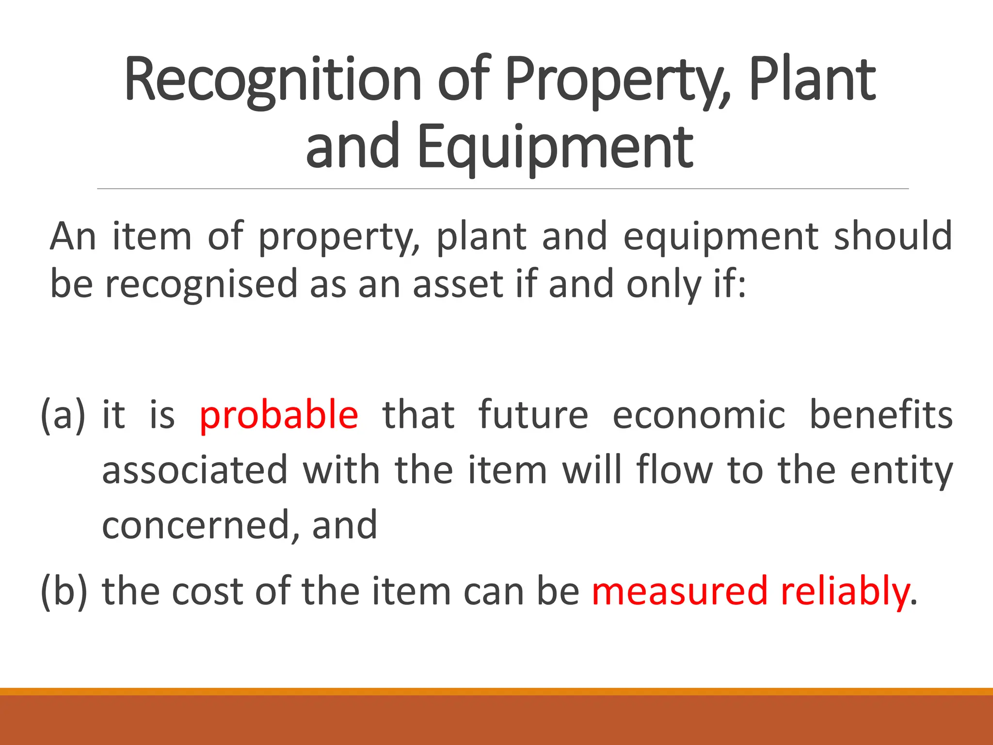 Recognition of Property, Plant
and Equipment
An item of property, plant and equipment should
be recognised as an asset if and only if:
(a) it is probable that future economic benefits
associated with the item will flow to the entity
concerned, and
(b) the cost of the item can be measured reliably.
 