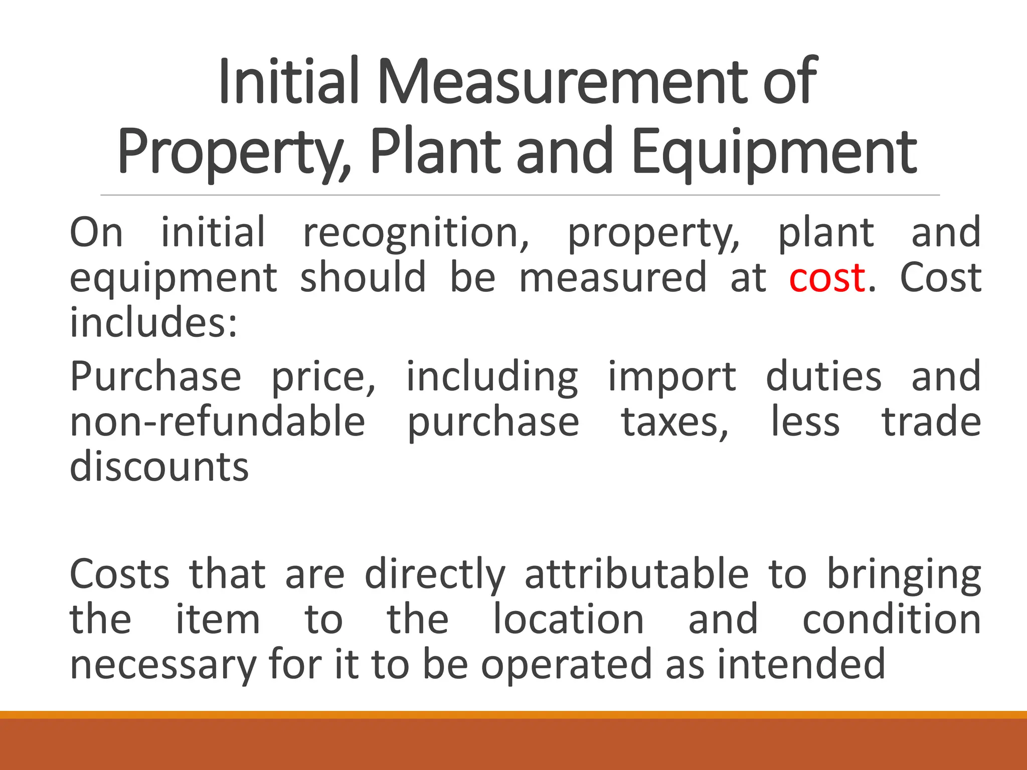 Initial Measurement of
Property, Plant and Equipment
On initial recognition, property, plant and
equipment should be measured at cost. Cost
includes:
Purchase price, including import duties and
non-refundable purchase taxes, less trade
discounts
Costs that are directly attributable to bringing
the item to the location and condition
necessary for it to be operated as intended
 