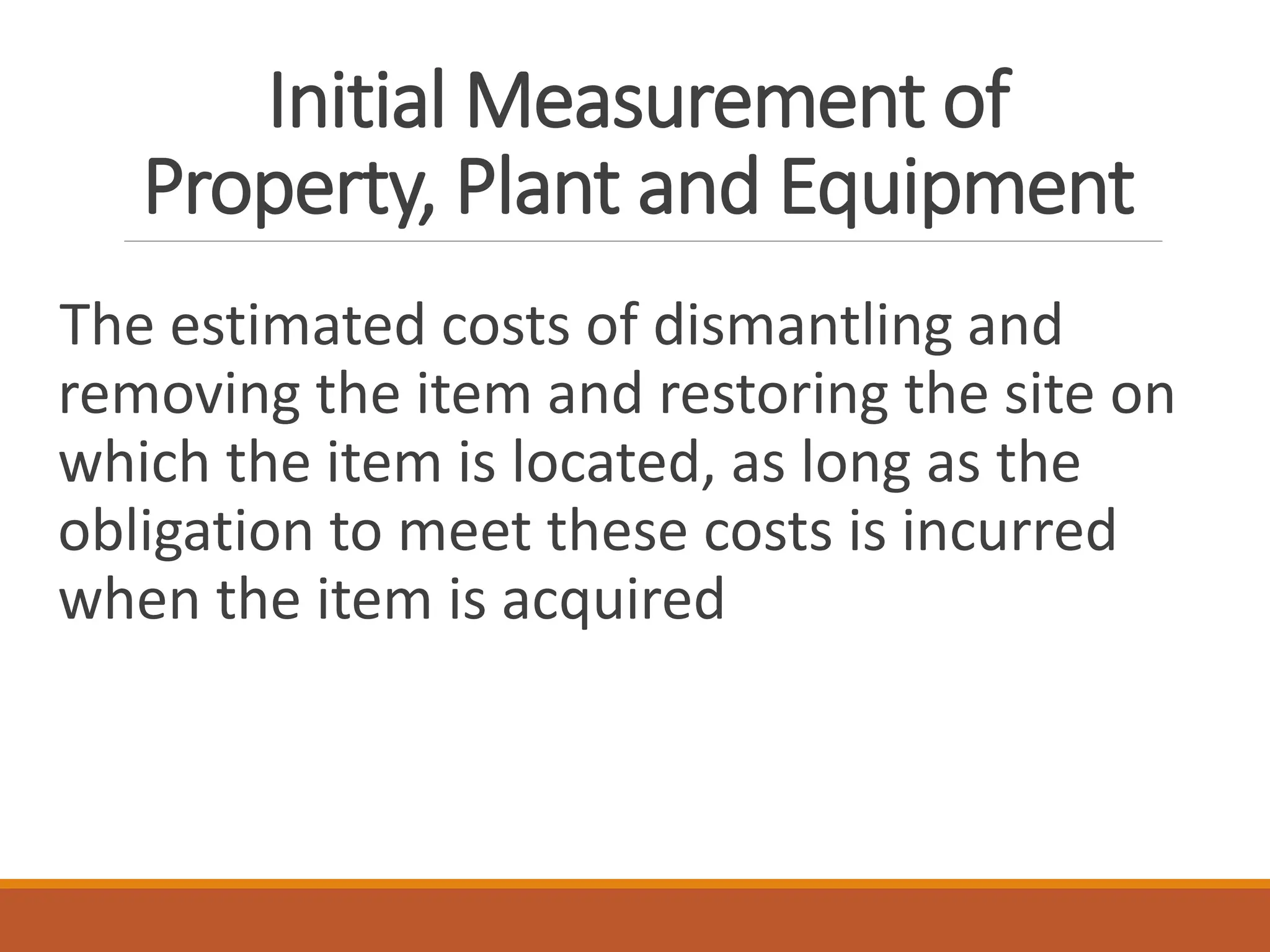 Initial Measurement of
Property, Plant and Equipment
The estimated costs of dismantling and
removing the item and restoring the site on
which the item is located, as long as the
obligation to meet these costs is incurred
when the item is acquired
 
