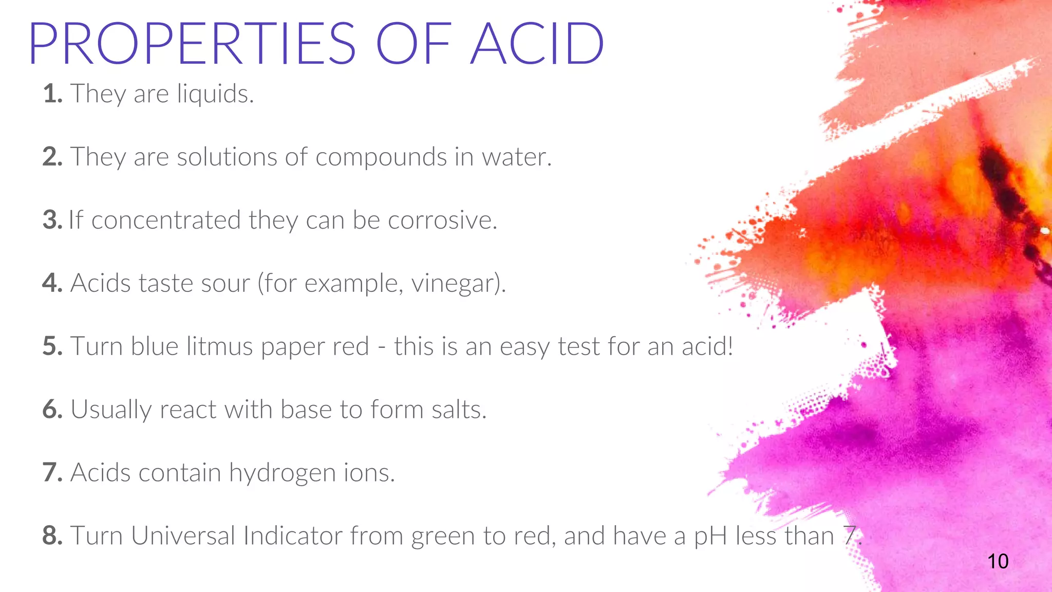 1. They are liquids.
2. They are solutions of compounds in water.
3. If concentrated they can be corrosive.
4. Acids taste sour (for example, vinegar).
5. Turn blue litmus paper red - this is an easy test for an acid!
6. Usually react with base to form salts.
7. Acids contain hydrogen ions.
8. Turn Universal Indicator from green to red, and have a pH less than 7.
10
PROPERTIES OF ACID
 