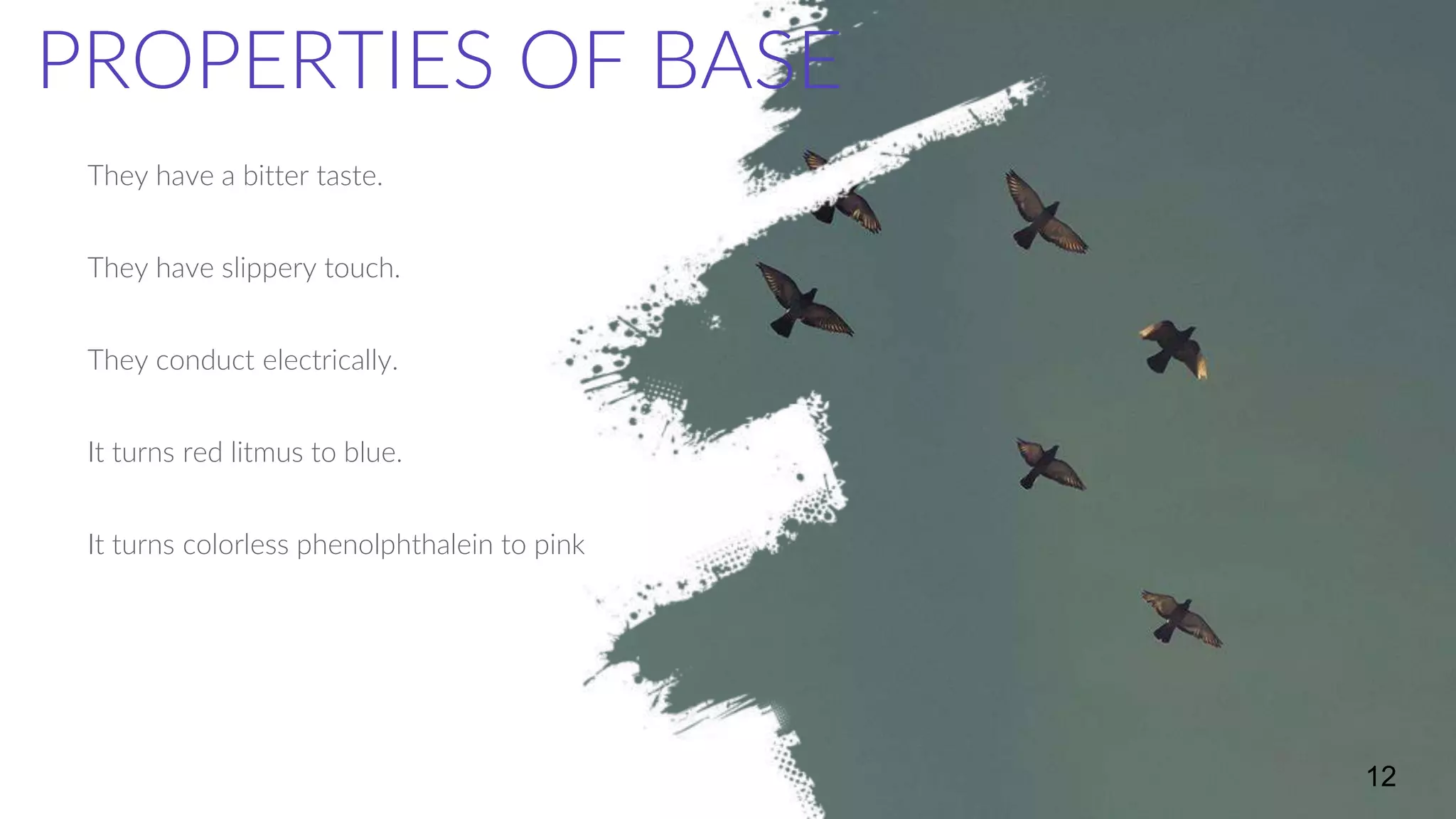 They have a bitter taste.
They have slippery touch.
They conduct electrically.
It turns red litmus to blue.
It turns colorless phenolphthalein to pink
12
PROPERTIES OF BASE
 