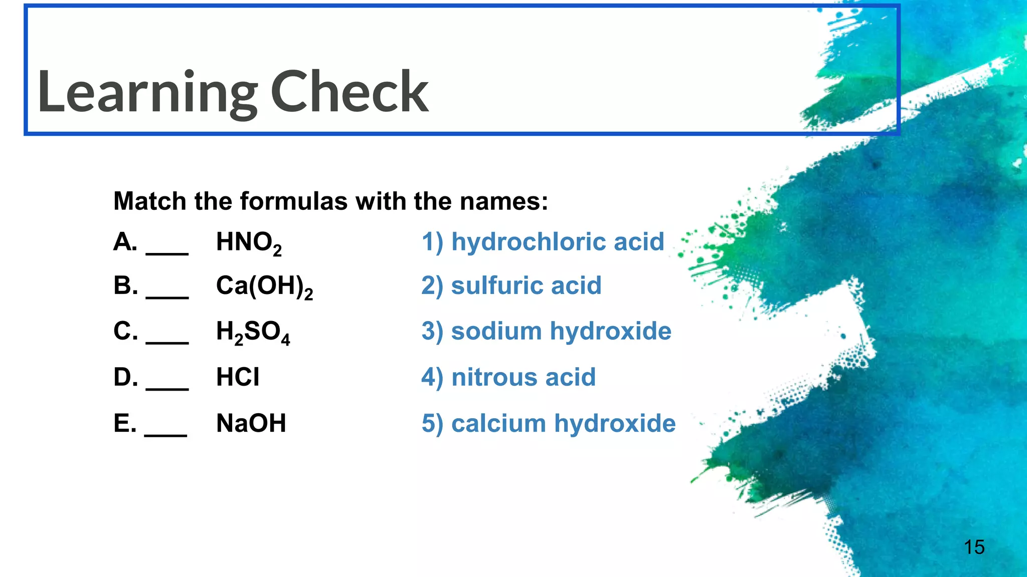15
Learning Check
Match the formulas with the names:
A. ___ HNO2 1) hydrochloric acid
B. ___ Ca(OH)2 2) sulfuric acid
C. ___ H2SO4 3) sodium hydroxide
D. ___ HCl 4) nitrous acid
E. ___ NaOH 5) calcium hydroxide
 