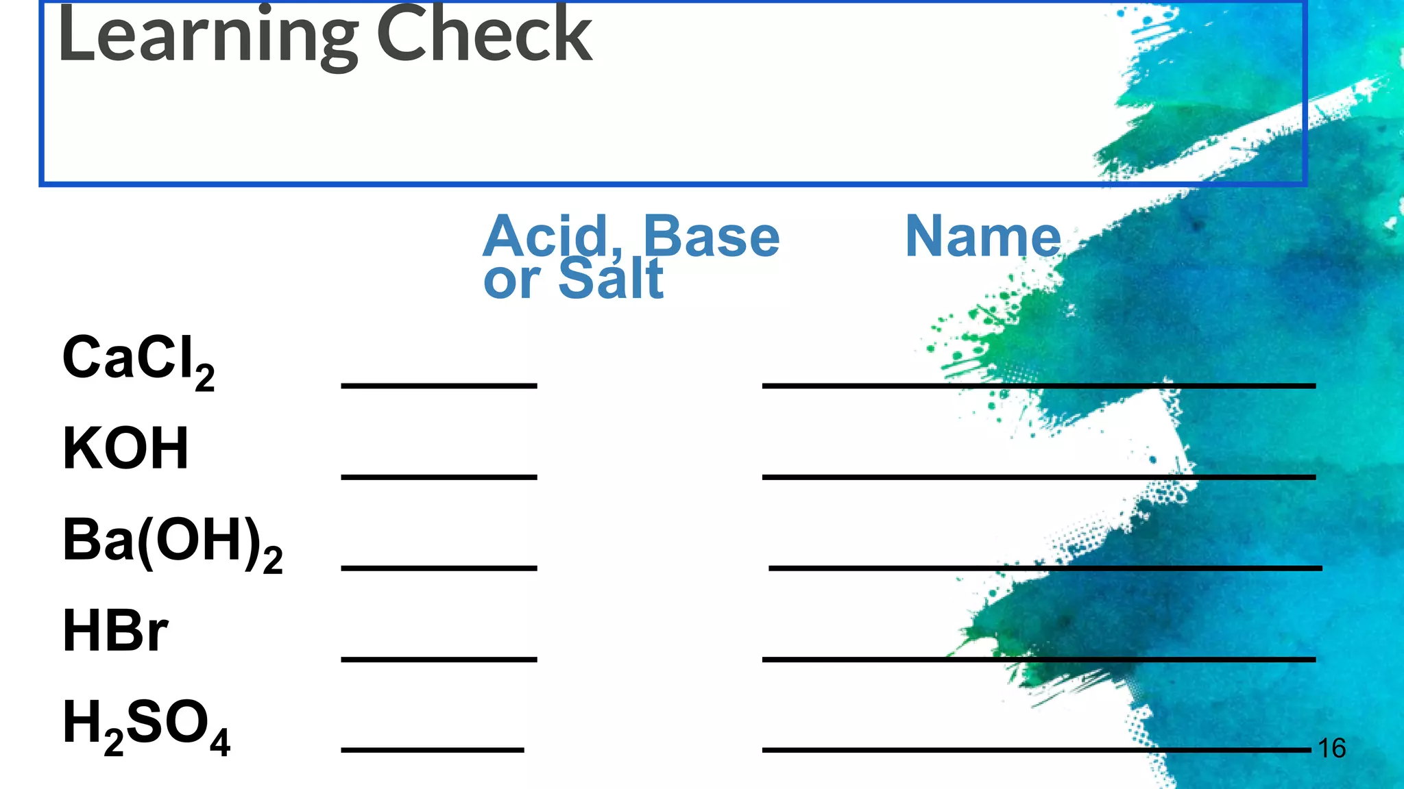 16
Learning Check
Acid, Base Name
or Salt
CaCl2 ______ _________________
KOH ______ _________________
Ba(OH)2 ______ _________________
HBr ______ _________________
H2SO4 ______ __________________
 