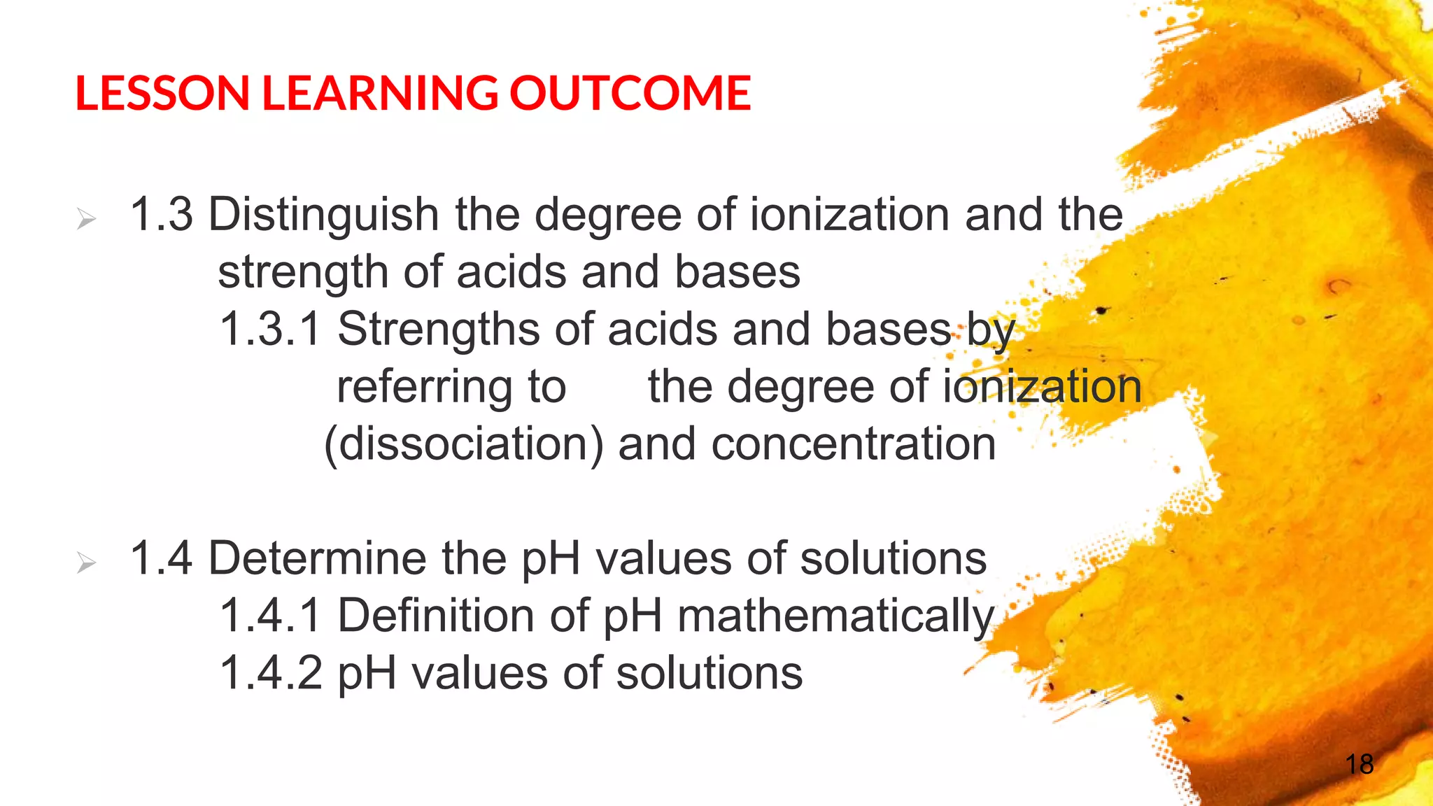 LESSON LEARNING OUTCOME
 1.3 Distinguish the degree of ionization and the
strength of acids and bases
1.3.1 Strengths of acids and bases by
referring to the degree of ionization
(dissociation) and concentration
 1.4 Determine the pH values of solutions
1.4.1 Definition of pH mathematically
1.4.2 pH values of solutions
18
 