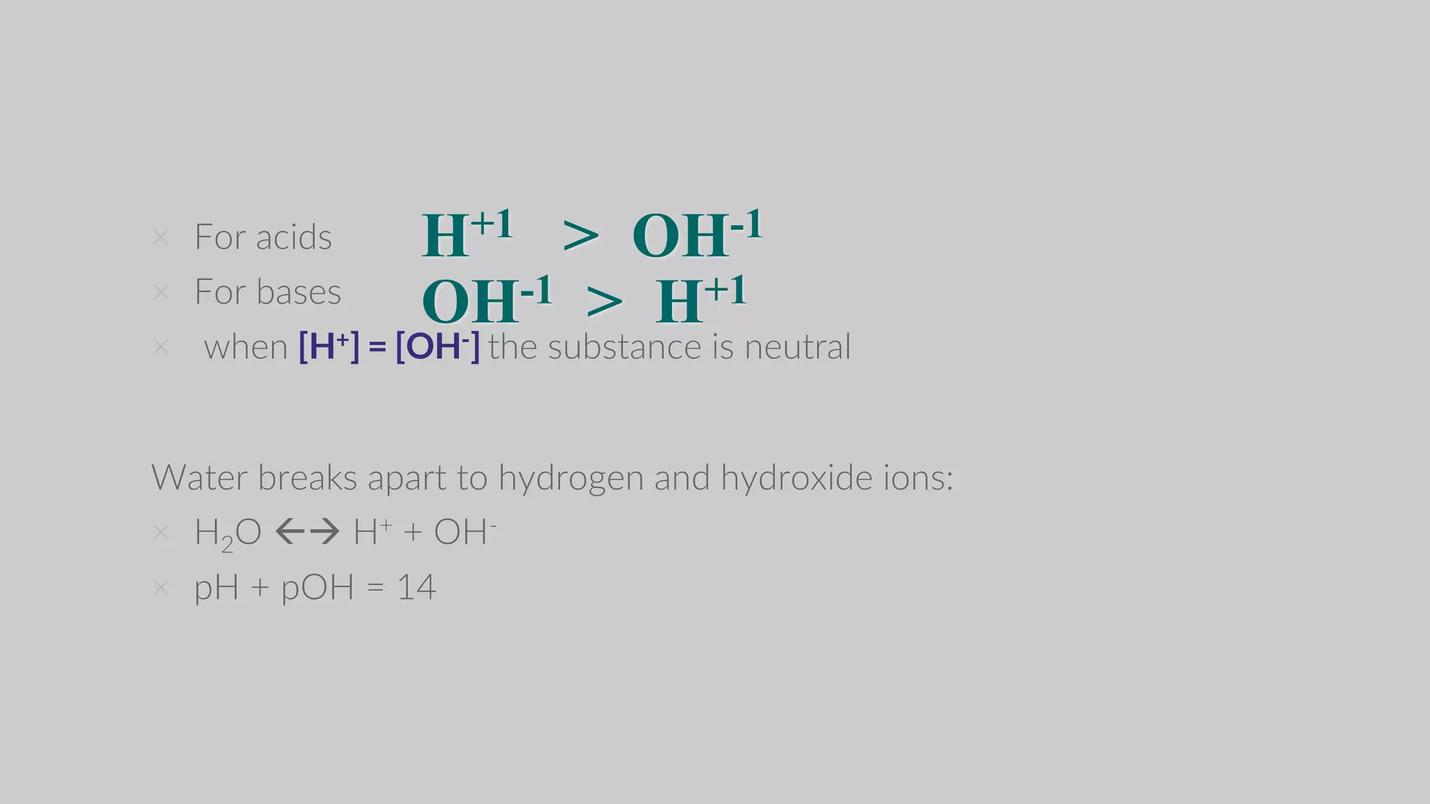 × For acids
× For bases
× when [H+] = [OH-] the substance is neutral
Water breaks apart to hydrogen and hydroxide ions:
× H2O  H+ + OH-
× pH + pOH = 14
H+1 > OH-1
OH-1 > H+1
 
