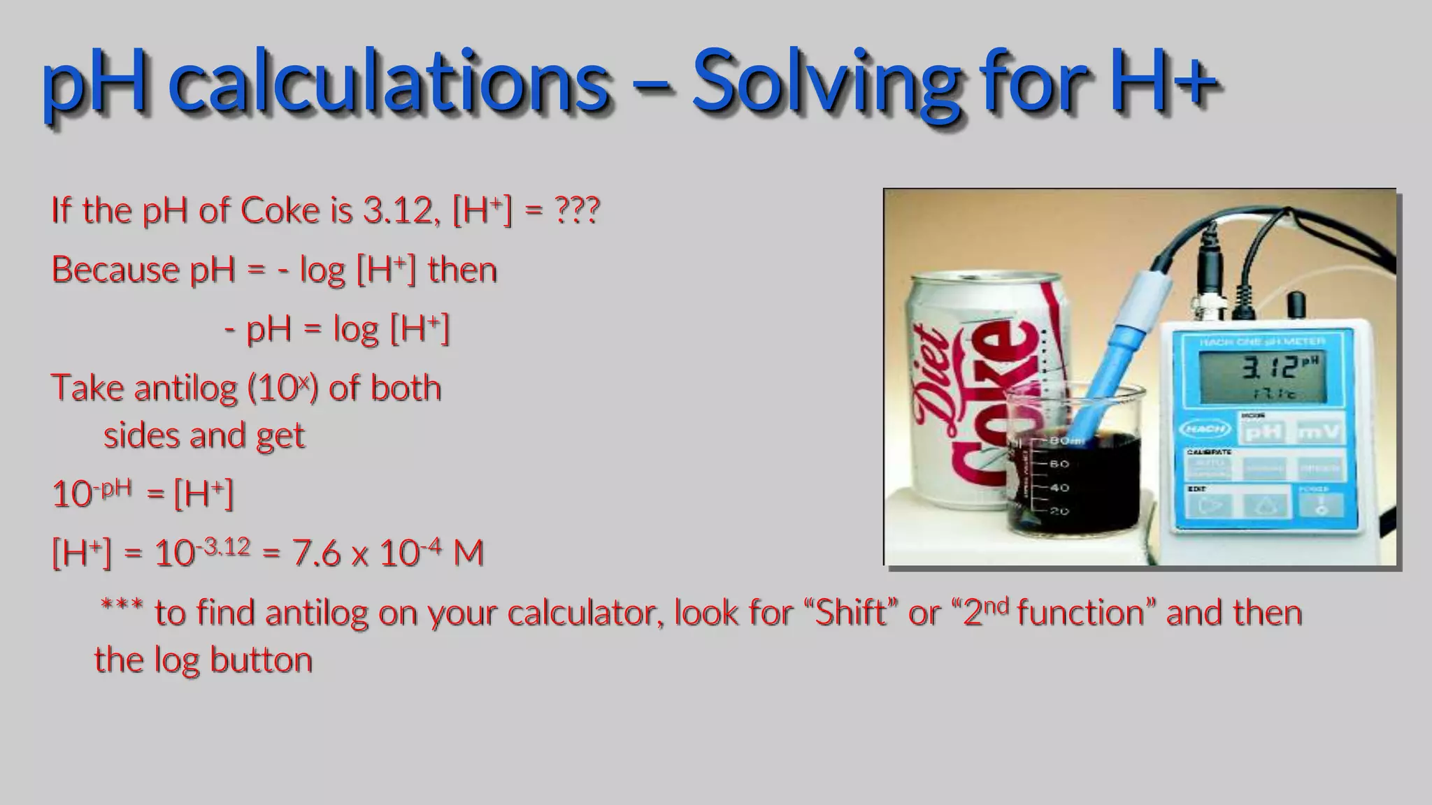 If the pH of Coke is 3.12, [H+] = ???
Because pH = - log [H+] then
- pH = log [H+]
Take antilog (10x) of both
sides and get
10-pH = [H+]
[H+] = 10-3.12 = 7.6 x 10-4 M
*** to find antilog on your calculator, look for “Shift” or “2nd function” and then
the log button
pH calculations – Solving for H+
 